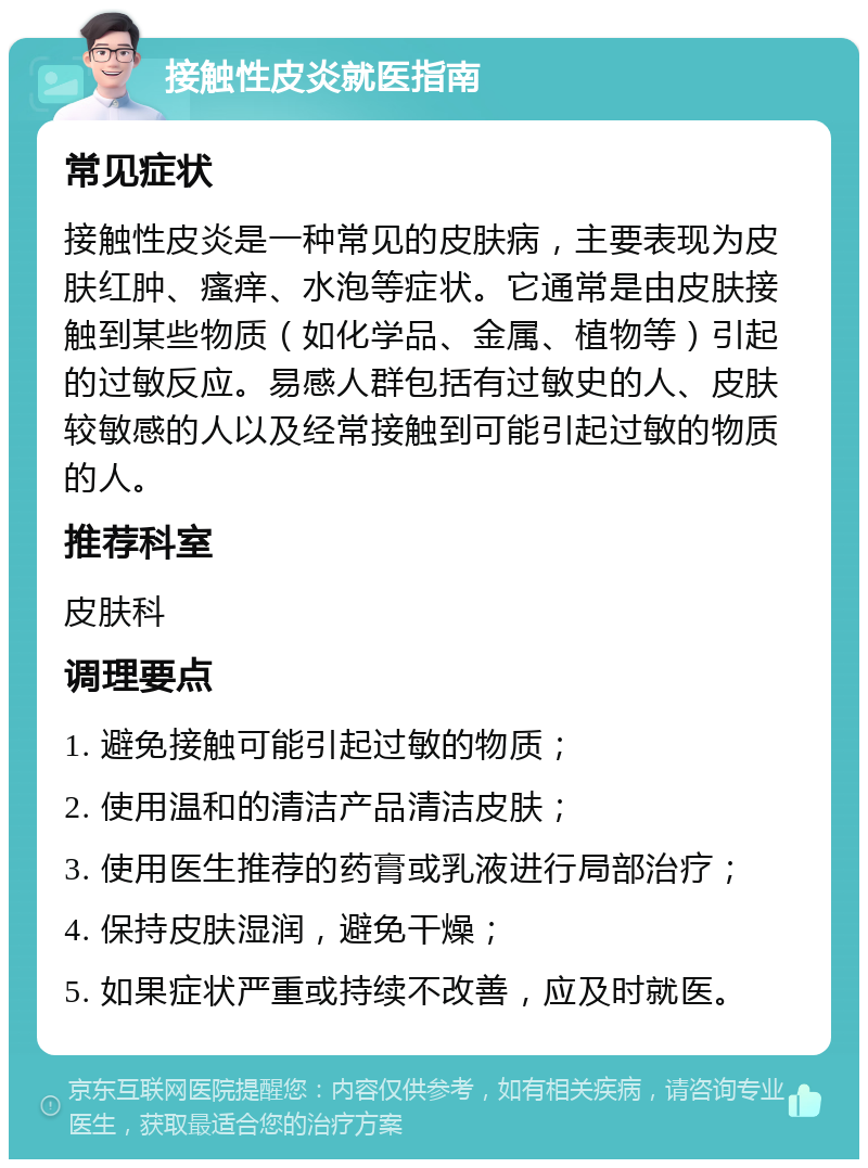 接触性皮炎就医指南 常见症状 接触性皮炎是一种常见的皮肤病，主要表现为皮肤红肿、瘙痒、水泡等症状。它通常是由皮肤接触到某些物质（如化学品、金属、植物等）引起的过敏反应。易感人群包括有过敏史的人、皮肤较敏感的人以及经常接触到可能引起过敏的物质的人。 推荐科室 皮肤科 调理要点 1. 避免接触可能引起过敏的物质； 2. 使用温和的清洁产品清洁皮肤； 3. 使用医生推荐的药膏或乳液进行局部治疗； 4. 保持皮肤湿润，避免干燥； 5. 如果症状严重或持续不改善，应及时就医。