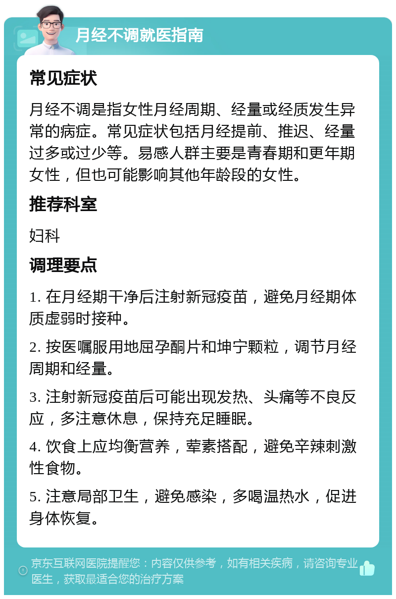 月经不调就医指南 常见症状 月经不调是指女性月经周期、经量或经质发生异常的病症。常见症状包括月经提前、推迟、经量过多或过少等。易感人群主要是青春期和更年期女性，但也可能影响其他年龄段的女性。 推荐科室 妇科 调理要点 1. 在月经期干净后注射新冠疫苗，避免月经期体质虚弱时接种。 2. 按医嘱服用地屈孕酮片和坤宁颗粒，调节月经周期和经量。 3. 注射新冠疫苗后可能出现发热、头痛等不良反应，多注意休息，保持充足睡眠。 4. 饮食上应均衡营养，荤素搭配，避免辛辣刺激性食物。 5. 注意局部卫生，避免感染，多喝温热水，促进身体恢复。