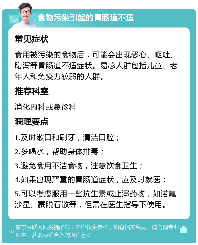 食物污染引起的胃肠道不适 常见症状 食用被污染的食物后，可能会出现恶心、呕吐、腹泻等胃肠道不适症状。易感人群包括儿童、老年人和免疫力较弱的人群。 推荐科室 消化内科或急诊科 调理要点 1.及时漱口和刷牙，清洁口腔； 2.多喝水，帮助身体排毒； 3.避免食用不洁食物，注意饮食卫生； 4.如果出现严重的胃肠道症状，应及时就医； 5.可以考虑服用一些抗生素或止泻药物，如诺氟沙星、蒙脱石散等，但需在医生指导下使用。