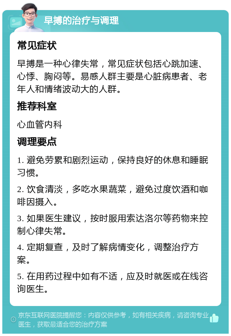 早搏的治疗与调理 常见症状 早搏是一种心律失常，常见症状包括心跳加速、心悸、胸闷等。易感人群主要是心脏病患者、老年人和情绪波动大的人群。 推荐科室 心血管内科 调理要点 1. 避免劳累和剧烈运动，保持良好的休息和睡眠习惯。 2. 饮食清淡，多吃水果蔬菜，避免过度饮酒和咖啡因摄入。 3. 如果医生建议，按时服用索达洛尔等药物来控制心律失常。 4. 定期复查，及时了解病情变化，调整治疗方案。 5. 在用药过程中如有不适，应及时就医或在线咨询医生。