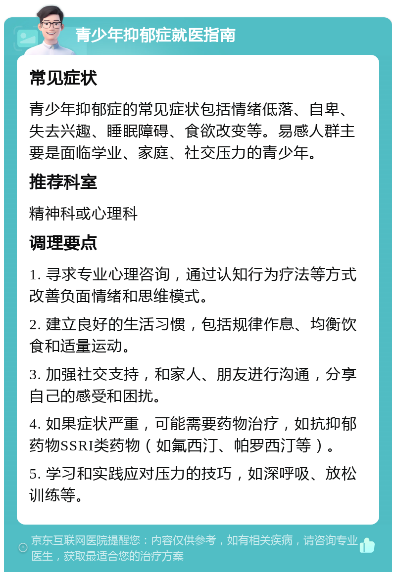 青少年抑郁症就医指南 常见症状 青少年抑郁症的常见症状包括情绪低落、自卑、失去兴趣、睡眠障碍、食欲改变等。易感人群主要是面临学业、家庭、社交压力的青少年。 推荐科室 精神科或心理科 调理要点 1. 寻求专业心理咨询，通过认知行为疗法等方式改善负面情绪和思维模式。 2. 建立良好的生活习惯，包括规律作息、均衡饮食和适量运动。 3. 加强社交支持，和家人、朋友进行沟通，分享自己的感受和困扰。 4. 如果症状严重，可能需要药物治疗，如抗抑郁药物SSRI类药物（如氟西汀、帕罗西汀等）。 5. 学习和实践应对压力的技巧，如深呼吸、放松训练等。