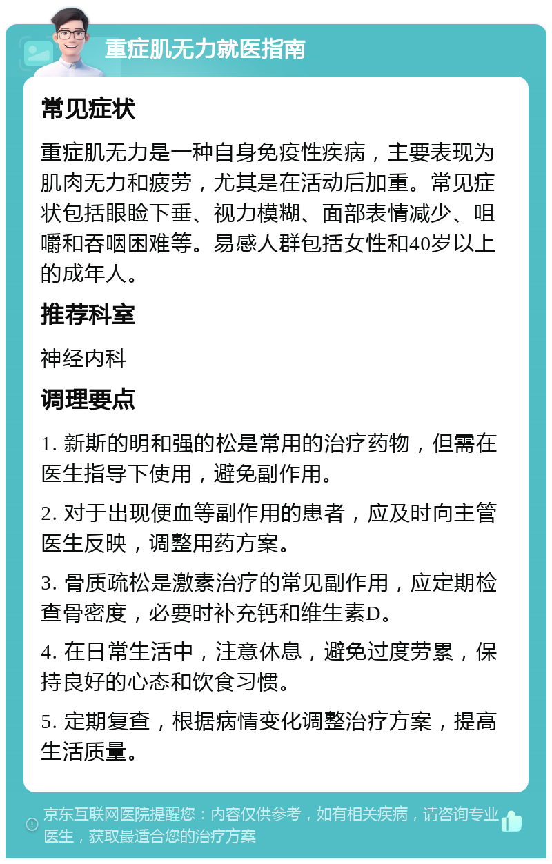 重症肌无力就医指南 常见症状 重症肌无力是一种自身免疫性疾病，主要表现为肌肉无力和疲劳，尤其是在活动后加重。常见症状包括眼睑下垂、视力模糊、面部表情减少、咀嚼和吞咽困难等。易感人群包括女性和40岁以上的成年人。 推荐科室 神经内科 调理要点 1. 新斯的明和强的松是常用的治疗药物，但需在医生指导下使用，避免副作用。 2. 对于出现便血等副作用的患者，应及时向主管医生反映，调整用药方案。 3. 骨质疏松是激素治疗的常见副作用，应定期检查骨密度，必要时补充钙和维生素D。 4. 在日常生活中，注意休息，避免过度劳累，保持良好的心态和饮食习惯。 5. 定期复查，根据病情变化调整治疗方案，提高生活质量。