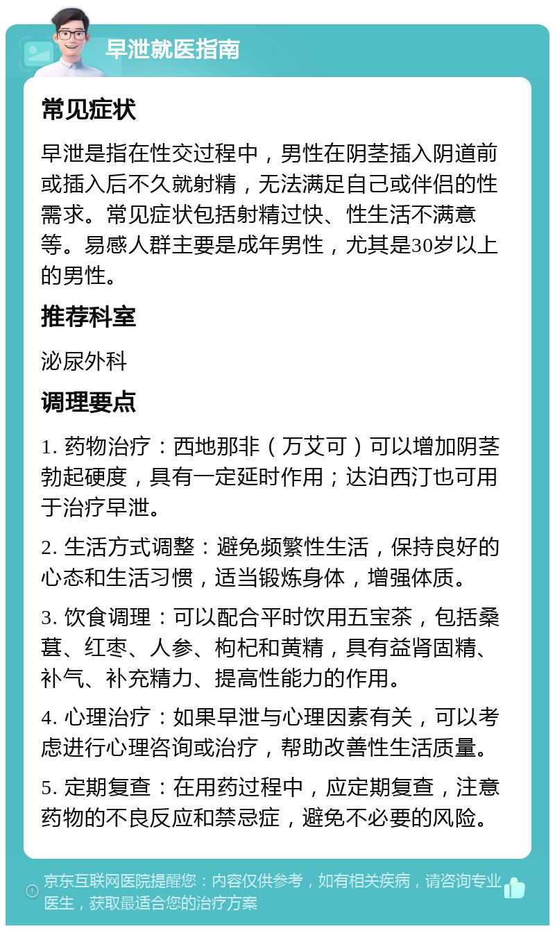 早泄就医指南 常见症状 早泄是指在性交过程中，男性在阴茎插入阴道前或插入后不久就射精，无法满足自己或伴侣的性需求。常见症状包括射精过快、性生活不满意等。易感人群主要是成年男性，尤其是30岁以上的男性。 推荐科室 泌尿外科 调理要点 1. 药物治疗：西地那非（万艾可）可以增加阴茎勃起硬度，具有一定延时作用；达泊西汀也可用于治疗早泄。 2. 生活方式调整：避免频繁性生活，保持良好的心态和生活习惯，适当锻炼身体，增强体质。 3. 饮食调理：可以配合平时饮用五宝茶，包括桑葚、红枣、人参、枸杞和黄精，具有益肾固精、补气、补充精力、提高性能力的作用。 4. 心理治疗：如果早泄与心理因素有关，可以考虑进行心理咨询或治疗，帮助改善性生活质量。 5. 定期复查：在用药过程中，应定期复查，注意药物的不良反应和禁忌症，避免不必要的风险。