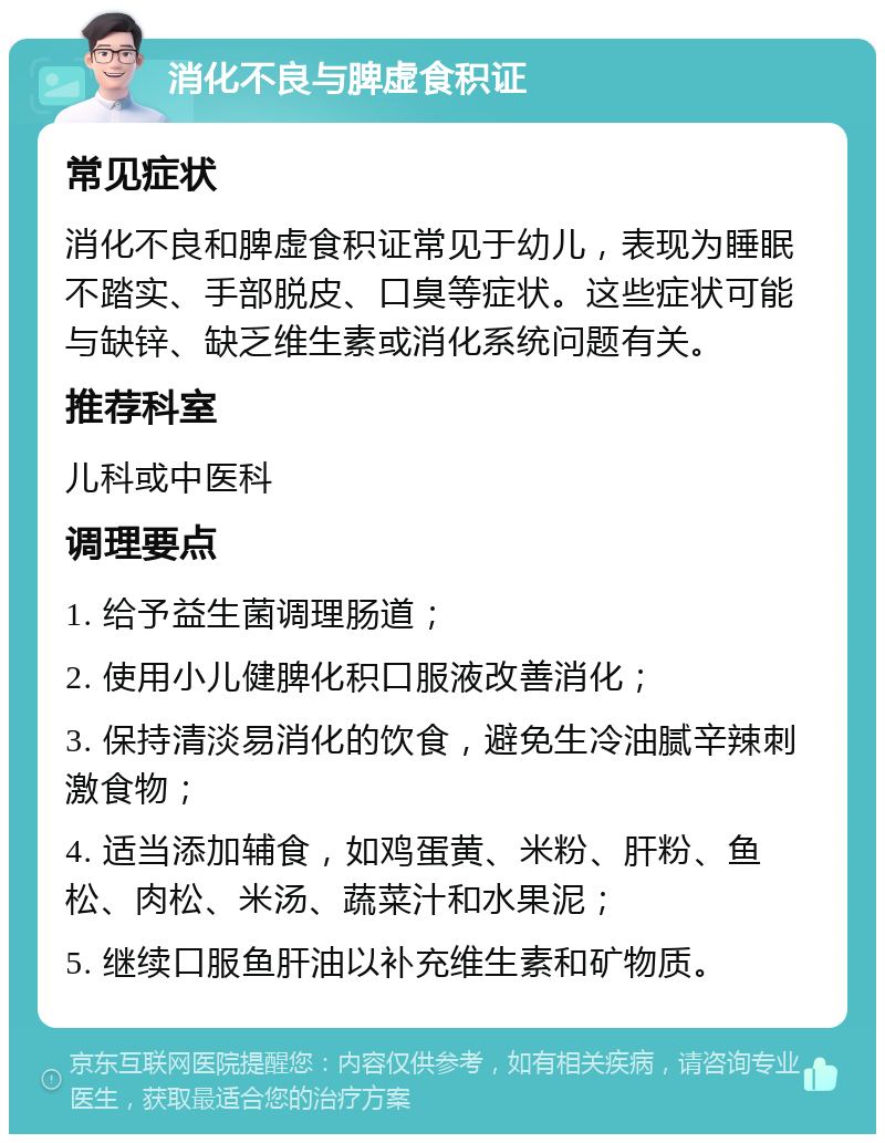 消化不良与脾虚食积证 常见症状 消化不良和脾虚食积证常见于幼儿，表现为睡眠不踏实、手部脱皮、口臭等症状。这些症状可能与缺锌、缺乏维生素或消化系统问题有关。 推荐科室 儿科或中医科 调理要点 1. 给予益生菌调理肠道； 2. 使用小儿健脾化积口服液改善消化； 3. 保持清淡易消化的饮食，避免生冷油腻辛辣刺激食物； 4. 适当添加辅食，如鸡蛋黄、米粉、肝粉、鱼松、肉松、米汤、蔬菜汁和水果泥； 5. 继续口服鱼肝油以补充维生素和矿物质。