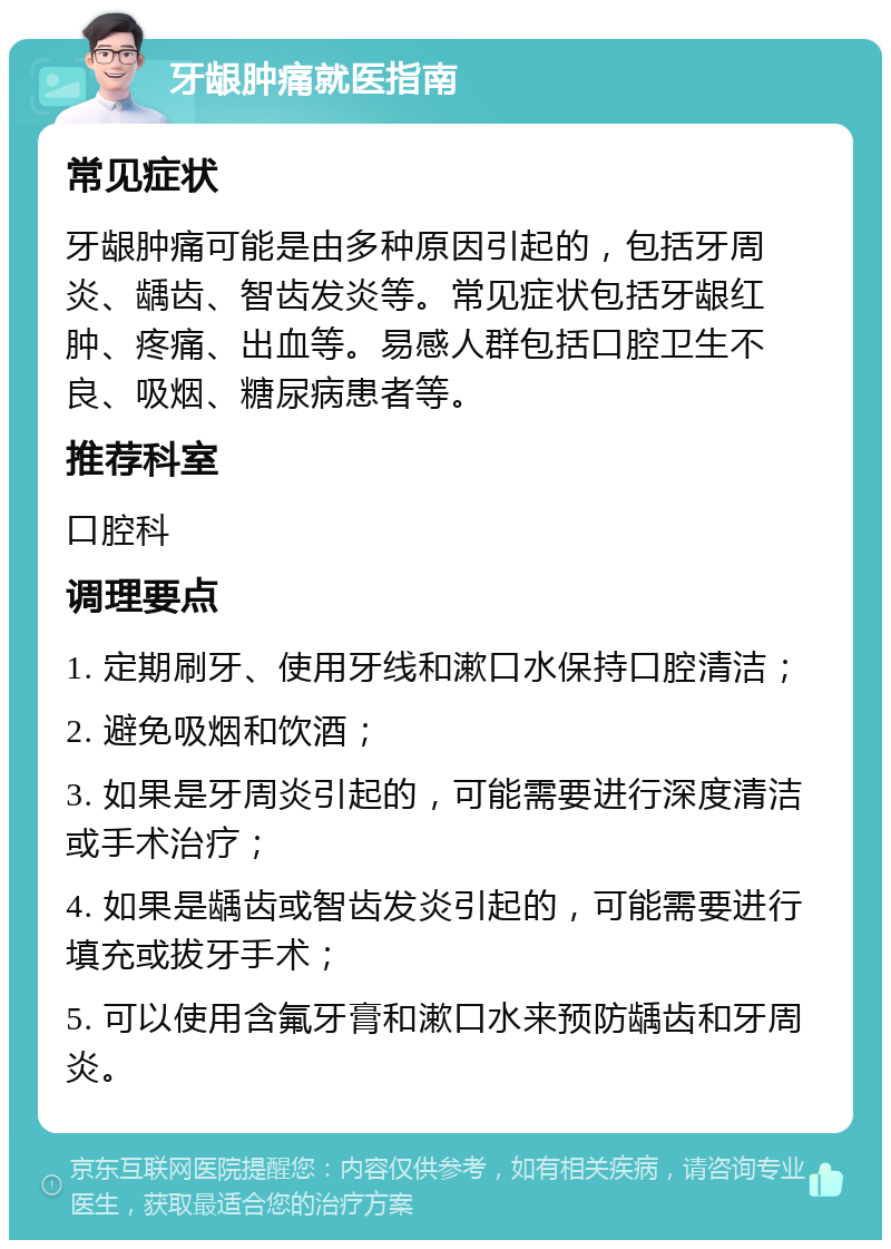 牙龈肿痛就医指南 常见症状 牙龈肿痛可能是由多种原因引起的，包括牙周炎、龋齿、智齿发炎等。常见症状包括牙龈红肿、疼痛、出血等。易感人群包括口腔卫生不良、吸烟、糖尿病患者等。 推荐科室 口腔科 调理要点 1. 定期刷牙、使用牙线和漱口水保持口腔清洁； 2. 避免吸烟和饮酒； 3. 如果是牙周炎引起的，可能需要进行深度清洁或手术治疗； 4. 如果是龋齿或智齿发炎引起的，可能需要进行填充或拔牙手术； 5. 可以使用含氟牙膏和漱口水来预防龋齿和牙周炎。