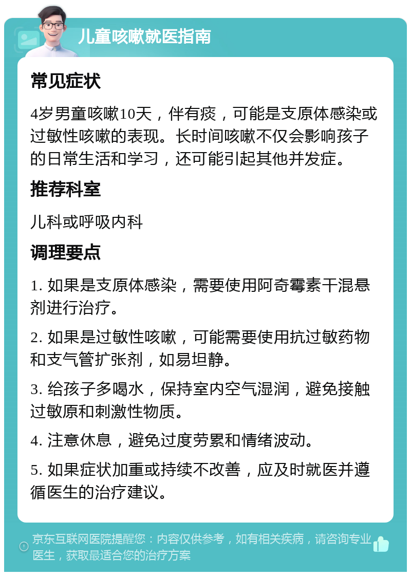 儿童咳嗽就医指南 常见症状 4岁男童咳嗽10天，伴有痰，可能是支原体感染或过敏性咳嗽的表现。长时间咳嗽不仅会影响孩子的日常生活和学习，还可能引起其他并发症。 推荐科室 儿科或呼吸内科 调理要点 1. 如果是支原体感染，需要使用阿奇霉素干混悬剂进行治疗。 2. 如果是过敏性咳嗽，可能需要使用抗过敏药物和支气管扩张剂，如易坦静。 3. 给孩子多喝水，保持室内空气湿润，避免接触过敏原和刺激性物质。 4. 注意休息，避免过度劳累和情绪波动。 5. 如果症状加重或持续不改善，应及时就医并遵循医生的治疗建议。