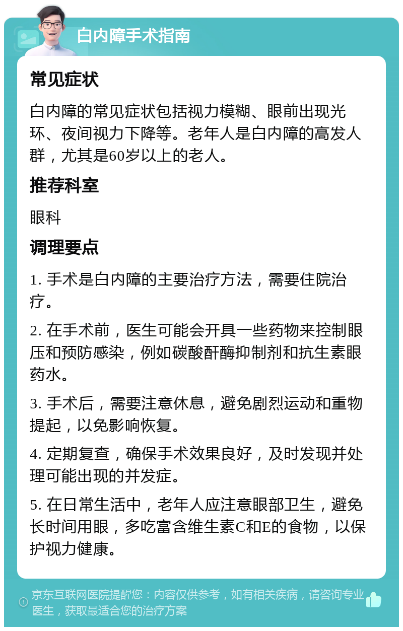 白内障手术指南 常见症状 白内障的常见症状包括视力模糊、眼前出现光环、夜间视力下降等。老年人是白内障的高发人群，尤其是60岁以上的老人。 推荐科室 眼科 调理要点 1. 手术是白内障的主要治疗方法，需要住院治疗。 2. 在手术前，医生可能会开具一些药物来控制眼压和预防感染，例如碳酸酐酶抑制剂和抗生素眼药水。 3. 手术后，需要注意休息，避免剧烈运动和重物提起，以免影响恢复。 4. 定期复查，确保手术效果良好，及时发现并处理可能出现的并发症。 5. 在日常生活中，老年人应注意眼部卫生，避免长时间用眼，多吃富含维生素C和E的食物，以保护视力健康。