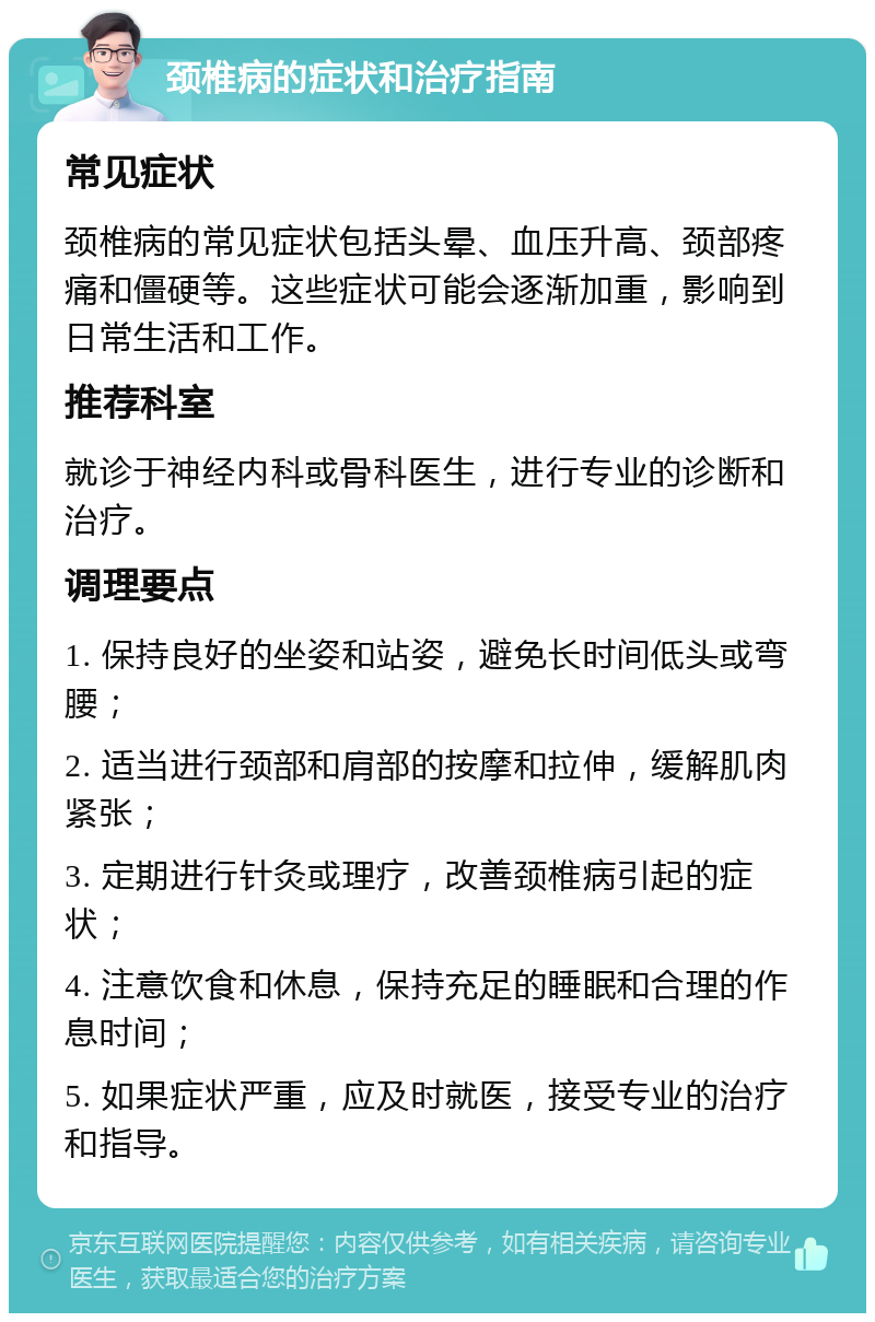 颈椎病的症状和治疗指南 常见症状 颈椎病的常见症状包括头晕、血压升高、颈部疼痛和僵硬等。这些症状可能会逐渐加重，影响到日常生活和工作。 推荐科室 就诊于神经内科或骨科医生，进行专业的诊断和治疗。 调理要点 1. 保持良好的坐姿和站姿，避免长时间低头或弯腰； 2. 适当进行颈部和肩部的按摩和拉伸，缓解肌肉紧张； 3. 定期进行针灸或理疗，改善颈椎病引起的症状； 4. 注意饮食和休息，保持充足的睡眠和合理的作息时间； 5. 如果症状严重，应及时就医，接受专业的治疗和指导。