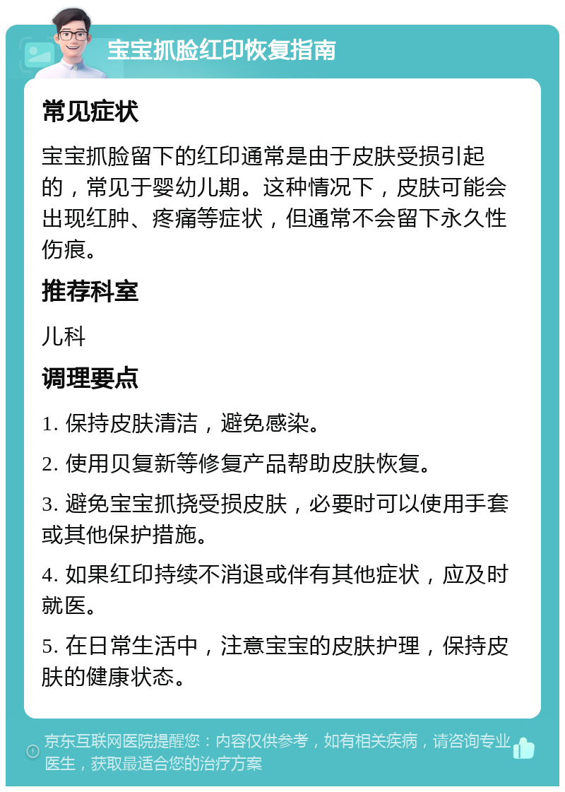 宝宝抓脸红印恢复指南 常见症状 宝宝抓脸留下的红印通常是由于皮肤受损引起的，常见于婴幼儿期。这种情况下，皮肤可能会出现红肿、疼痛等症状，但通常不会留下永久性伤痕。 推荐科室 儿科 调理要点 1. 保持皮肤清洁，避免感染。 2. 使用贝复新等修复产品帮助皮肤恢复。 3. 避免宝宝抓挠受损皮肤，必要时可以使用手套或其他保护措施。 4. 如果红印持续不消退或伴有其他症状，应及时就医。 5. 在日常生活中，注意宝宝的皮肤护理，保持皮肤的健康状态。