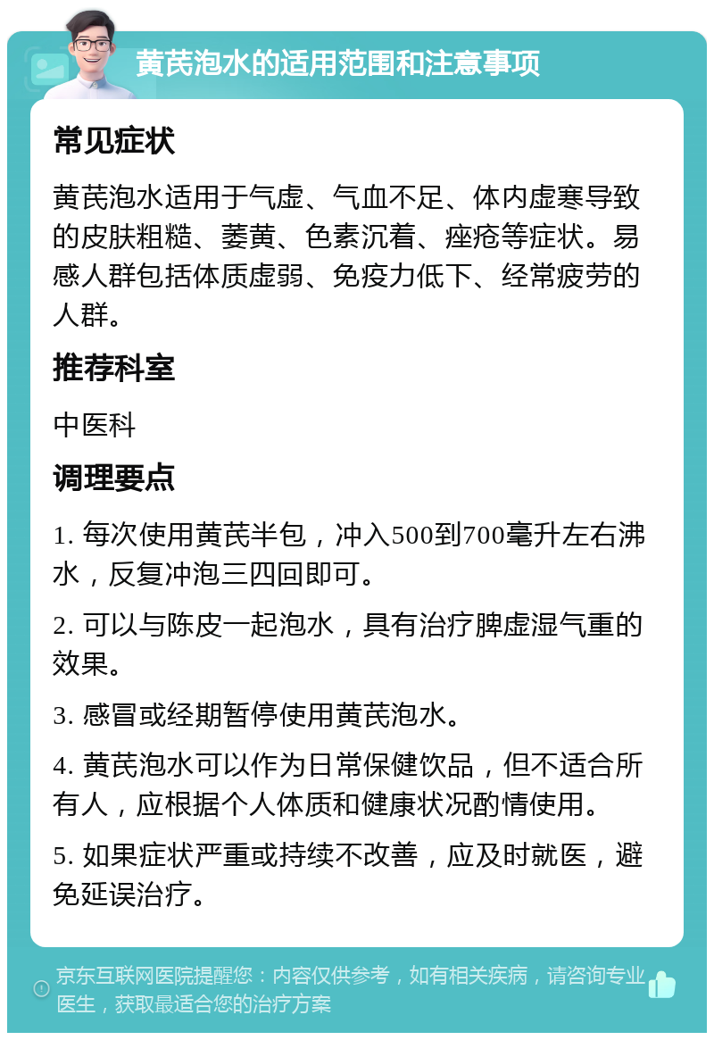 黄芪泡水的适用范围和注意事项 常见症状 黄芪泡水适用于气虚、气血不足、体内虚寒导致的皮肤粗糙、萎黄、色素沉着、痤疮等症状。易感人群包括体质虚弱、免疫力低下、经常疲劳的人群。 推荐科室 中医科 调理要点 1. 每次使用黄芪半包，冲入500到700毫升左右沸水，反复冲泡三四回即可。 2. 可以与陈皮一起泡水，具有治疗脾虚湿气重的效果。 3. 感冒或经期暂停使用黄芪泡水。 4. 黄芪泡水可以作为日常保健饮品，但不适合所有人，应根据个人体质和健康状况酌情使用。 5. 如果症状严重或持续不改善，应及时就医，避免延误治疗。