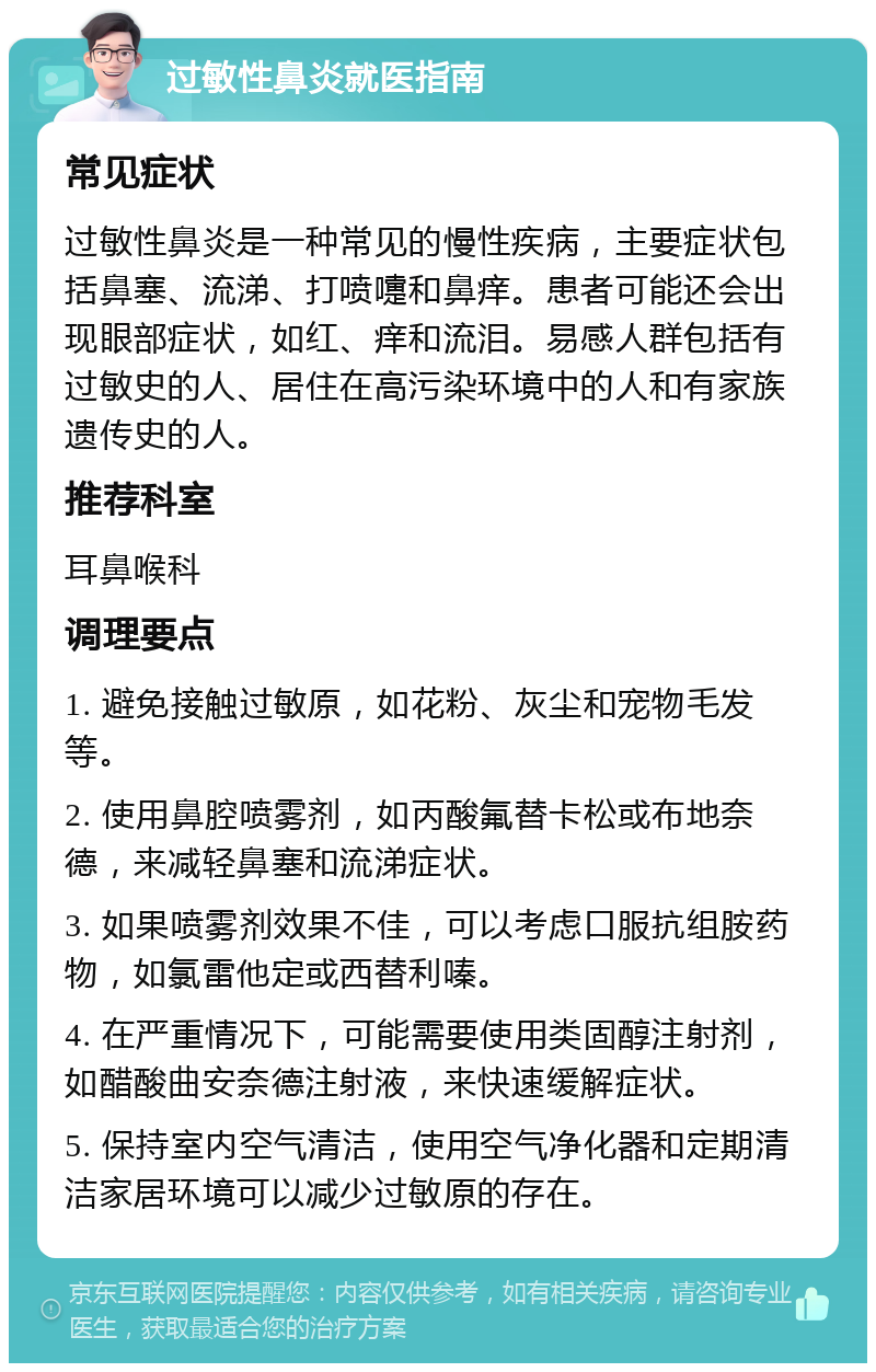 过敏性鼻炎就医指南 常见症状 过敏性鼻炎是一种常见的慢性疾病，主要症状包括鼻塞、流涕、打喷嚏和鼻痒。患者可能还会出现眼部症状，如红、痒和流泪。易感人群包括有过敏史的人、居住在高污染环境中的人和有家族遗传史的人。 推荐科室 耳鼻喉科 调理要点 1. 避免接触过敏原，如花粉、灰尘和宠物毛发等。 2. 使用鼻腔喷雾剂，如丙酸氟替卡松或布地奈德，来减轻鼻塞和流涕症状。 3. 如果喷雾剂效果不佳，可以考虑口服抗组胺药物，如氯雷他定或西替利嗪。 4. 在严重情况下，可能需要使用类固醇注射剂，如醋酸曲安奈德注射液，来快速缓解症状。 5. 保持室内空气清洁，使用空气净化器和定期清洁家居环境可以减少过敏原的存在。