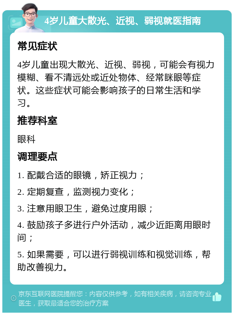 4岁儿童大散光、近视、弱视就医指南 常见症状 4岁儿童出现大散光、近视、弱视，可能会有视力模糊、看不清远处或近处物体、经常眯眼等症状。这些症状可能会影响孩子的日常生活和学习。 推荐科室 眼科 调理要点 1. 配戴合适的眼镜，矫正视力； 2. 定期复查，监测视力变化； 3. 注意用眼卫生，避免过度用眼； 4. 鼓励孩子多进行户外活动，减少近距离用眼时间； 5. 如果需要，可以进行弱视训练和视觉训练，帮助改善视力。