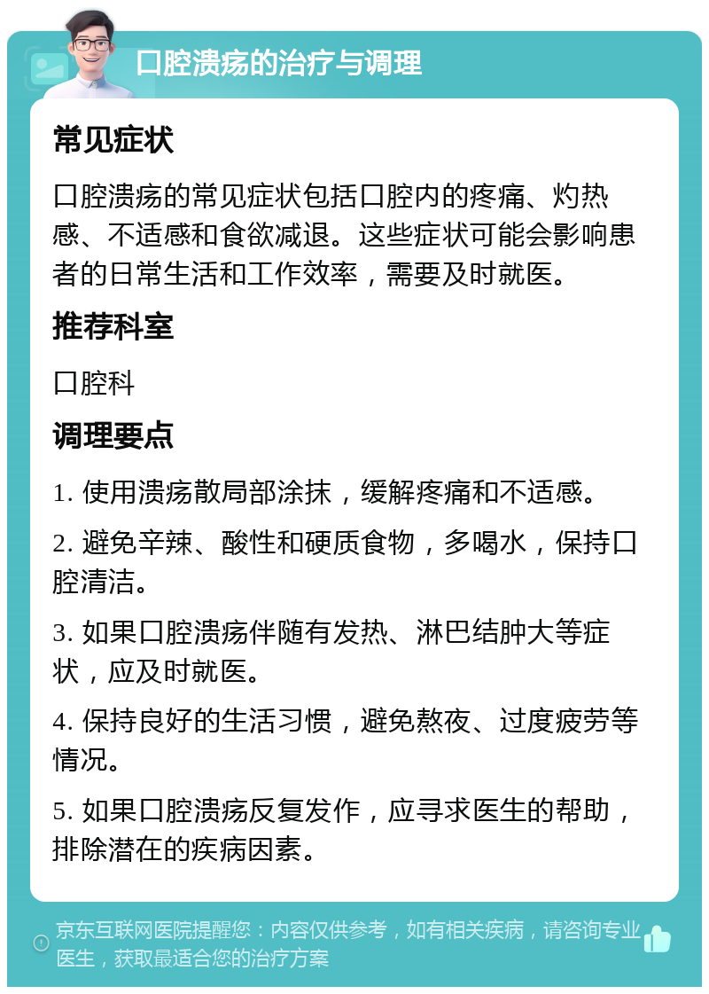 口腔溃疡的治疗与调理 常见症状 口腔溃疡的常见症状包括口腔内的疼痛、灼热感、不适感和食欲减退。这些症状可能会影响患者的日常生活和工作效率，需要及时就医。 推荐科室 口腔科 调理要点 1. 使用溃疡散局部涂抹，缓解疼痛和不适感。 2. 避免辛辣、酸性和硬质食物，多喝水，保持口腔清洁。 3. 如果口腔溃疡伴随有发热、淋巴结肿大等症状，应及时就医。 4. 保持良好的生活习惯，避免熬夜、过度疲劳等情况。 5. 如果口腔溃疡反复发作，应寻求医生的帮助，排除潜在的疾病因素。