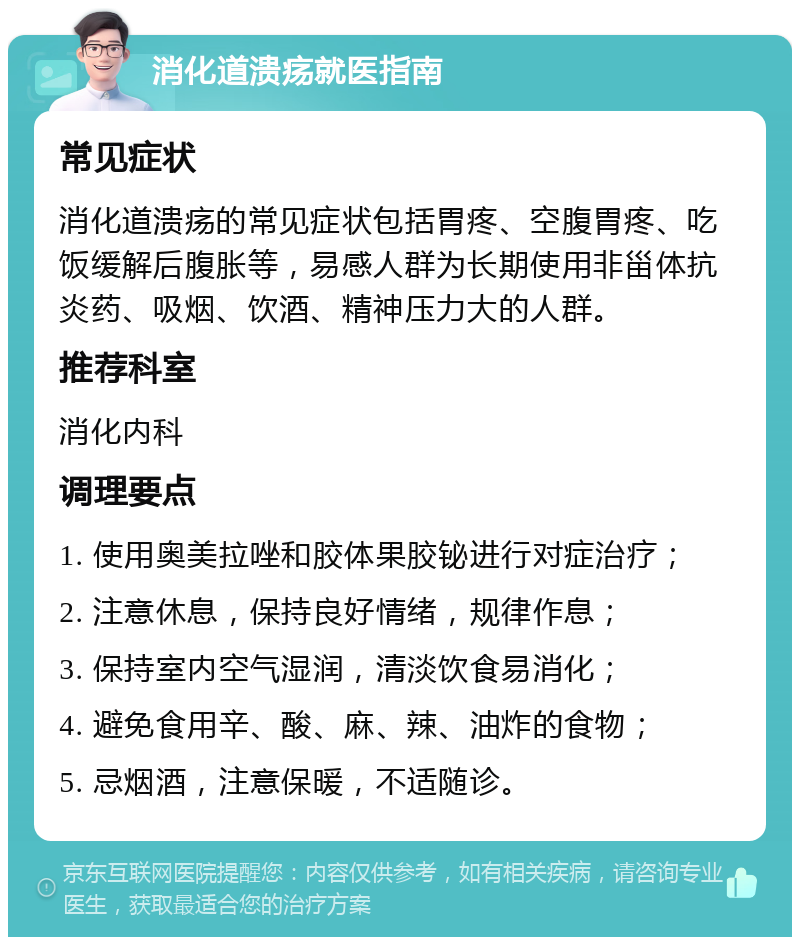 消化道溃疡就医指南 常见症状 消化道溃疡的常见症状包括胃疼、空腹胃疼、吃饭缓解后腹胀等，易感人群为长期使用非甾体抗炎药、吸烟、饮酒、精神压力大的人群。 推荐科室 消化内科 调理要点 1. 使用奥美拉唑和胶体果胶铋进行对症治疗； 2. 注意休息，保持良好情绪，规律作息； 3. 保持室内空气湿润，清淡饮食易消化； 4. 避免食用辛、酸、麻、辣、油炸的食物； 5. 忌烟酒，注意保暖，不适随诊。