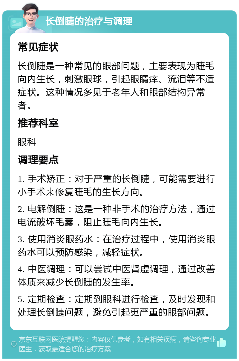 长倒睫的治疗与调理 常见症状 长倒睫是一种常见的眼部问题，主要表现为睫毛向内生长，刺激眼球，引起眼睛痒、流泪等不适症状。这种情况多见于老年人和眼部结构异常者。 推荐科室 眼科 调理要点 1. 手术矫正：对于严重的长倒睫，可能需要进行小手术来修复睫毛的生长方向。 2. 电解倒睫：这是一种非手术的治疗方法，通过电流破坏毛囊，阻止睫毛向内生长。 3. 使用消炎眼药水：在治疗过程中，使用消炎眼药水可以预防感染，减轻症状。 4. 中医调理：可以尝试中医肾虚调理，通过改善体质来减少长倒睫的发生率。 5. 定期检查：定期到眼科进行检查，及时发现和处理长倒睫问题，避免引起更严重的眼部问题。