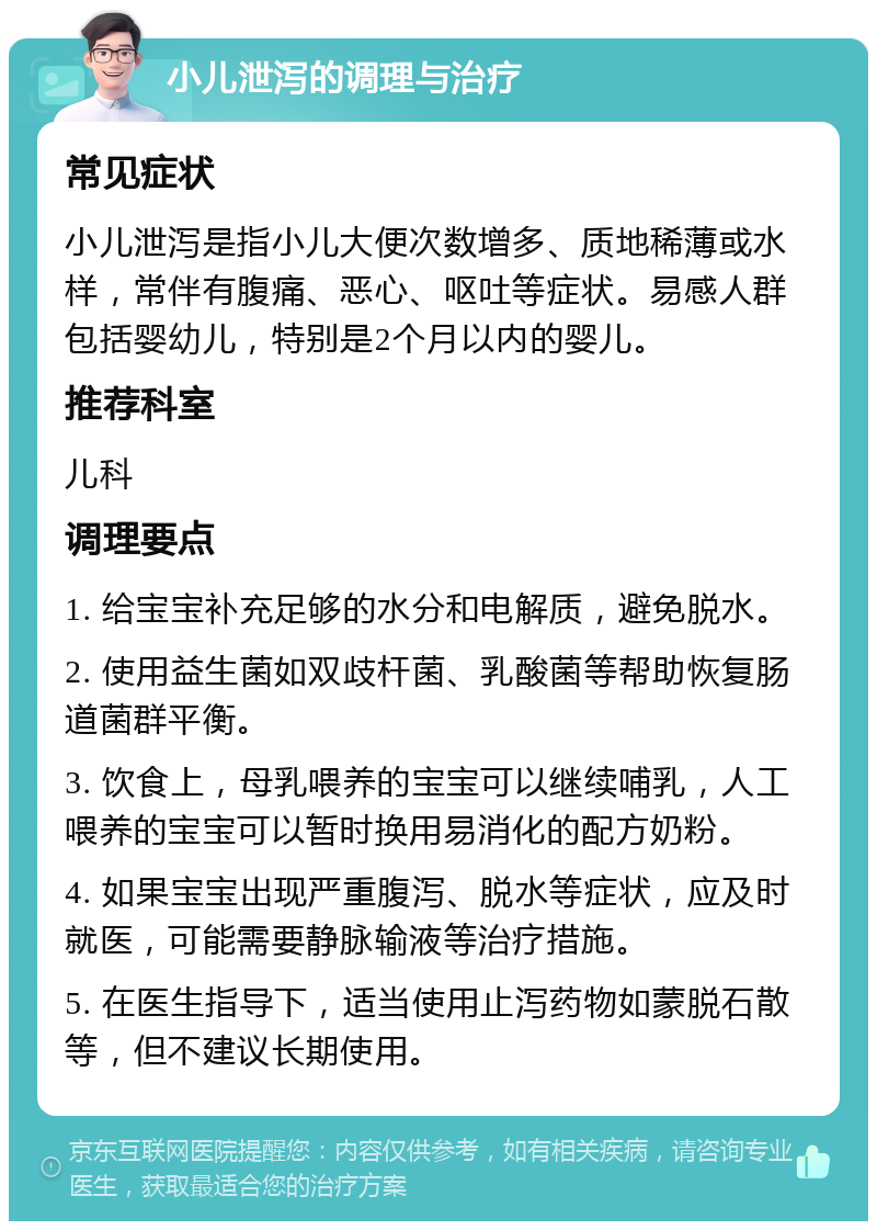 小儿泄泻的调理与治疗 常见症状 小儿泄泻是指小儿大便次数增多、质地稀薄或水样，常伴有腹痛、恶心、呕吐等症状。易感人群包括婴幼儿，特别是2个月以内的婴儿。 推荐科室 儿科 调理要点 1. 给宝宝补充足够的水分和电解质，避免脱水。 2. 使用益生菌如双歧杆菌、乳酸菌等帮助恢复肠道菌群平衡。 3. 饮食上，母乳喂养的宝宝可以继续哺乳，人工喂养的宝宝可以暂时换用易消化的配方奶粉。 4. 如果宝宝出现严重腹泻、脱水等症状，应及时就医，可能需要静脉输液等治疗措施。 5. 在医生指导下，适当使用止泻药物如蒙脱石散等，但不建议长期使用。