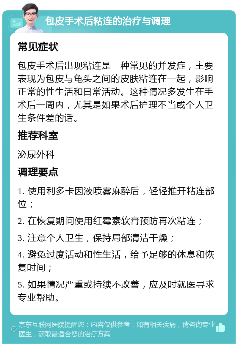 包皮手术后粘连的治疗与调理 常见症状 包皮手术后出现粘连是一种常见的并发症，主要表现为包皮与龟头之间的皮肤粘连在一起，影响正常的性生活和日常活动。这种情况多发生在手术后一周内，尤其是如果术后护理不当或个人卫生条件差的话。 推荐科室 泌尿外科 调理要点 1. 使用利多卡因液喷雾麻醉后，轻轻推开粘连部位； 2. 在恢复期间使用红霉素软膏预防再次粘连； 3. 注意个人卫生，保持局部清洁干燥； 4. 避免过度活动和性生活，给予足够的休息和恢复时间； 5. 如果情况严重或持续不改善，应及时就医寻求专业帮助。