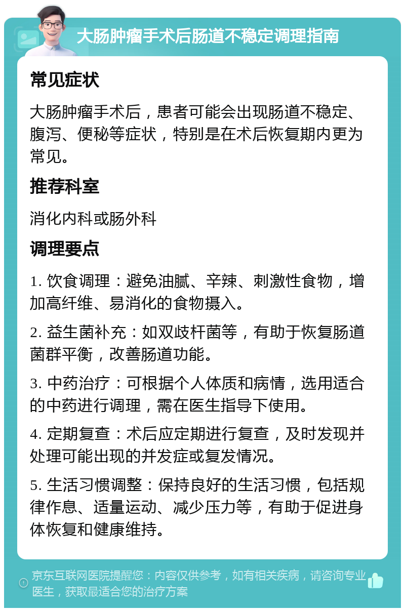 大肠肿瘤手术后肠道不稳定调理指南 常见症状 大肠肿瘤手术后，患者可能会出现肠道不稳定、腹泻、便秘等症状，特别是在术后恢复期内更为常见。 推荐科室 消化内科或肠外科 调理要点 1. 饮食调理：避免油腻、辛辣、刺激性食物，增加高纤维、易消化的食物摄入。 2. 益生菌补充：如双歧杆菌等，有助于恢复肠道菌群平衡，改善肠道功能。 3. 中药治疗：可根据个人体质和病情，选用适合的中药进行调理，需在医生指导下使用。 4. 定期复查：术后应定期进行复查，及时发现并处理可能出现的并发症或复发情况。 5. 生活习惯调整：保持良好的生活习惯，包括规律作息、适量运动、减少压力等，有助于促进身体恢复和健康维持。