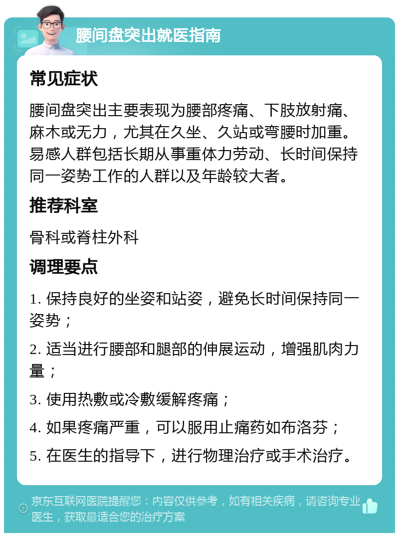 腰间盘突出就医指南 常见症状 腰间盘突出主要表现为腰部疼痛、下肢放射痛、麻木或无力，尤其在久坐、久站或弯腰时加重。易感人群包括长期从事重体力劳动、长时间保持同一姿势工作的人群以及年龄较大者。 推荐科室 骨科或脊柱外科 调理要点 1. 保持良好的坐姿和站姿，避免长时间保持同一姿势； 2. 适当进行腰部和腿部的伸展运动，增强肌肉力量； 3. 使用热敷或冷敷缓解疼痛； 4. 如果疼痛严重，可以服用止痛药如布洛芬； 5. 在医生的指导下，进行物理治疗或手术治疗。