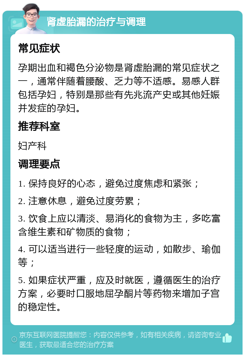 肾虚胎漏的治疗与调理 常见症状 孕期出血和褐色分泌物是肾虚胎漏的常见症状之一，通常伴随着腰酸、乏力等不适感。易感人群包括孕妇，特别是那些有先兆流产史或其他妊娠并发症的孕妇。 推荐科室 妇产科 调理要点 1. 保持良好的心态，避免过度焦虑和紧张； 2. 注意休息，避免过度劳累； 3. 饮食上应以清淡、易消化的食物为主，多吃富含维生素和矿物质的食物； 4. 可以适当进行一些轻度的运动，如散步、瑜伽等； 5. 如果症状严重，应及时就医，遵循医生的治疗方案，必要时口服地屈孕酮片等药物来增加子宫的稳定性。