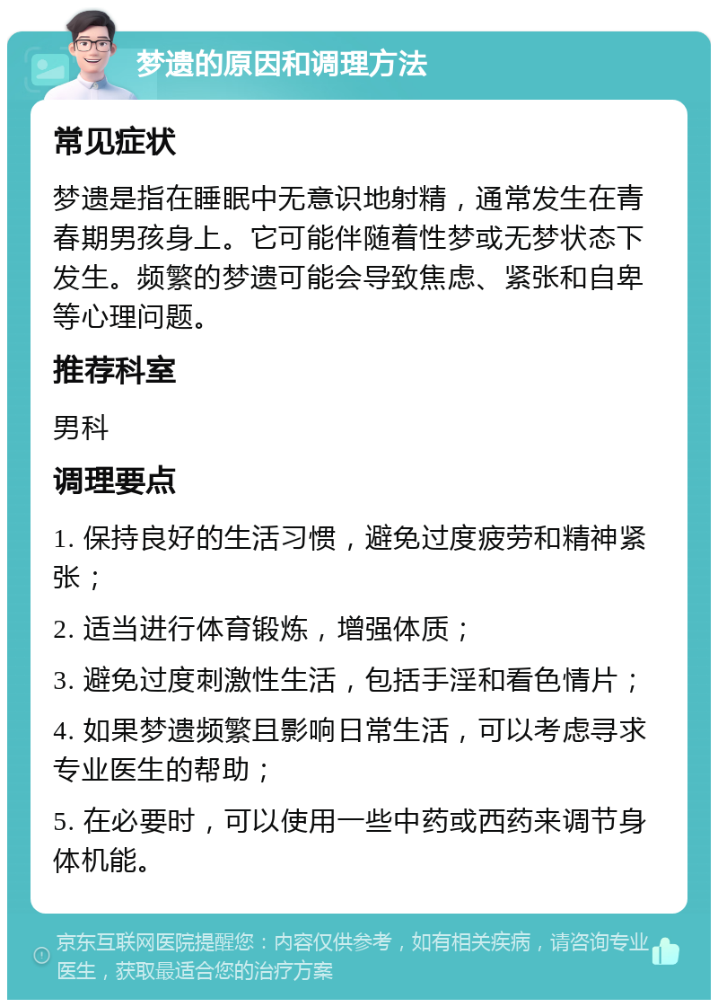 梦遗的原因和调理方法 常见症状 梦遗是指在睡眠中无意识地射精，通常发生在青春期男孩身上。它可能伴随着性梦或无梦状态下发生。频繁的梦遗可能会导致焦虑、紧张和自卑等心理问题。 推荐科室 男科 调理要点 1. 保持良好的生活习惯，避免过度疲劳和精神紧张； 2. 适当进行体育锻炼，增强体质； 3. 避免过度刺激性生活，包括手淫和看色情片； 4. 如果梦遗频繁且影响日常生活，可以考虑寻求专业医生的帮助； 5. 在必要时，可以使用一些中药或西药来调节身体机能。