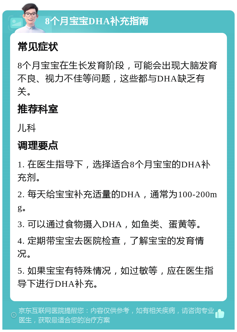 8个月宝宝DHA补充指南 常见症状 8个月宝宝在生长发育阶段，可能会出现大脑发育不良、视力不佳等问题，这些都与DHA缺乏有关。 推荐科室 儿科 调理要点 1. 在医生指导下，选择适合8个月宝宝的DHA补充剂。 2. 每天给宝宝补充适量的DHA，通常为100-200mg。 3. 可以通过食物摄入DHA，如鱼类、蛋黄等。 4. 定期带宝宝去医院检查，了解宝宝的发育情况。 5. 如果宝宝有特殊情况，如过敏等，应在医生指导下进行DHA补充。