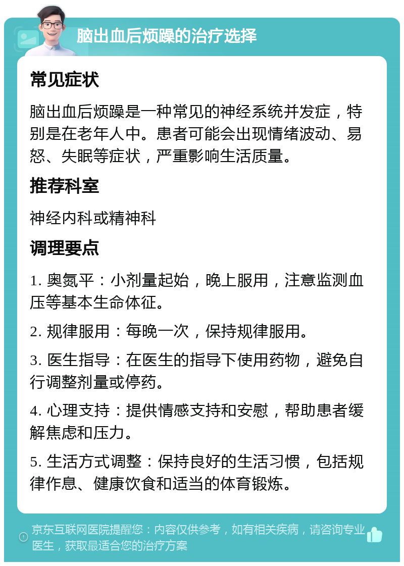 脑出血后烦躁的治疗选择 常见症状 脑出血后烦躁是一种常见的神经系统并发症，特别是在老年人中。患者可能会出现情绪波动、易怒、失眠等症状，严重影响生活质量。 推荐科室 神经内科或精神科 调理要点 1. 奥氮平：小剂量起始，晚上服用，注意监测血压等基本生命体征。 2. 规律服用：每晚一次，保持规律服用。 3. 医生指导：在医生的指导下使用药物，避免自行调整剂量或停药。 4. 心理支持：提供情感支持和安慰，帮助患者缓解焦虑和压力。 5. 生活方式调整：保持良好的生活习惯，包括规律作息、健康饮食和适当的体育锻炼。