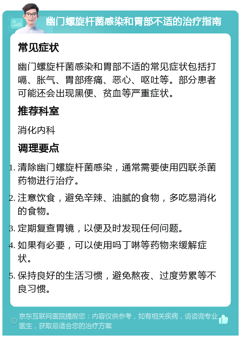 幽门螺旋杆菌感染和胃部不适的治疗指南 常见症状 幽门螺旋杆菌感染和胃部不适的常见症状包括打嗝、胀气、胃部疼痛、恶心、呕吐等。部分患者可能还会出现黑便、贫血等严重症状。 推荐科室 消化内科 调理要点 清除幽门螺旋杆菌感染，通常需要使用四联杀菌药物进行治疗。 注意饮食，避免辛辣、油腻的食物，多吃易消化的食物。 定期复查胃镜，以便及时发现任何问题。 如果有必要，可以使用吗丁啉等药物来缓解症状。 保持良好的生活习惯，避免熬夜、过度劳累等不良习惯。