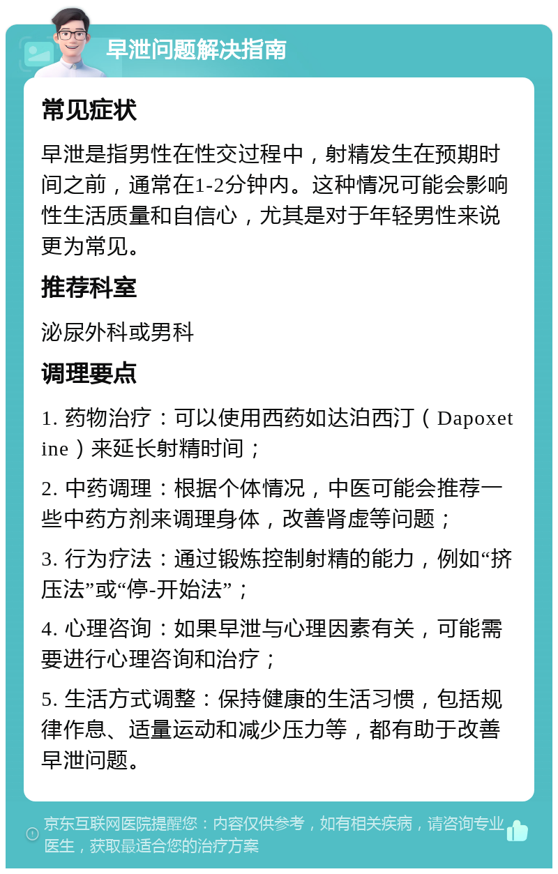 早泄问题解决指南 常见症状 早泄是指男性在性交过程中，射精发生在预期时间之前，通常在1-2分钟内。这种情况可能会影响性生活质量和自信心，尤其是对于年轻男性来说更为常见。 推荐科室 泌尿外科或男科 调理要点 1. 药物治疗：可以使用西药如达泊西汀（Dapoxetine）来延长射精时间； 2. 中药调理：根据个体情况，中医可能会推荐一些中药方剂来调理身体，改善肾虚等问题； 3. 行为疗法：通过锻炼控制射精的能力，例如“挤压法”或“停-开始法”； 4. 心理咨询：如果早泄与心理因素有关，可能需要进行心理咨询和治疗； 5. 生活方式调整：保持健康的生活习惯，包括规律作息、适量运动和减少压力等，都有助于改善早泄问题。