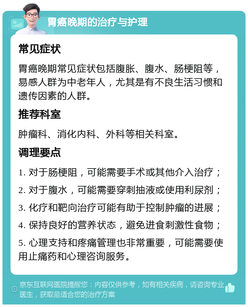 胃癌晚期的治疗与护理 常见症状 胃癌晚期常见症状包括腹胀、腹水、肠梗阻等，易感人群为中老年人，尤其是有不良生活习惯和遗传因素的人群。 推荐科室 肿瘤科、消化内科、外科等相关科室。 调理要点 1. 对于肠梗阻，可能需要手术或其他介入治疗； 2. 对于腹水，可能需要穿刺抽液或使用利尿剂； 3. 化疗和靶向治疗可能有助于控制肿瘤的进展； 4. 保持良好的营养状态，避免进食刺激性食物； 5. 心理支持和疼痛管理也非常重要，可能需要使用止痛药和心理咨询服务。