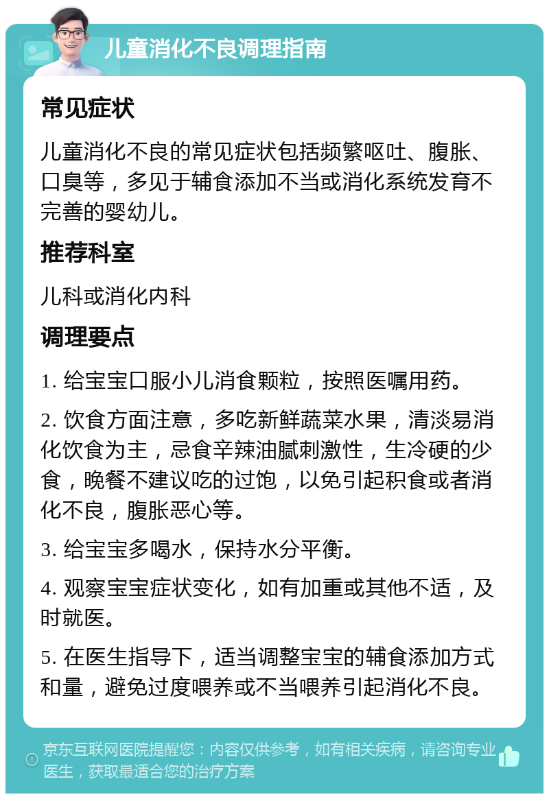 儿童消化不良调理指南 常见症状 儿童消化不良的常见症状包括频繁呕吐、腹胀、口臭等，多见于辅食添加不当或消化系统发育不完善的婴幼儿。 推荐科室 儿科或消化内科 调理要点 1. 给宝宝口服小儿消食颗粒，按照医嘱用药。 2. 饮食方面注意，多吃新鲜蔬菜水果，清淡易消化饮食为主，忌食辛辣油腻刺激性，生冷硬的少食，晚餐不建议吃的过饱，以免引起积食或者消化不良，腹胀恶心等。 3. 给宝宝多喝水，保持水分平衡。 4. 观察宝宝症状变化，如有加重或其他不适，及时就医。 5. 在医生指导下，适当调整宝宝的辅食添加方式和量，避免过度喂养或不当喂养引起消化不良。