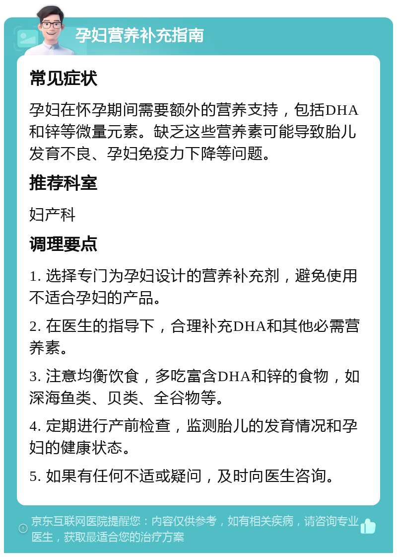 孕妇营养补充指南 常见症状 孕妇在怀孕期间需要额外的营养支持，包括DHA和锌等微量元素。缺乏这些营养素可能导致胎儿发育不良、孕妇免疫力下降等问题。 推荐科室 妇产科 调理要点 1. 选择专门为孕妇设计的营养补充剂，避免使用不适合孕妇的产品。 2. 在医生的指导下，合理补充DHA和其他必需营养素。 3. 注意均衡饮食，多吃富含DHA和锌的食物，如深海鱼类、贝类、全谷物等。 4. 定期进行产前检查，监测胎儿的发育情况和孕妇的健康状态。 5. 如果有任何不适或疑问，及时向医生咨询。