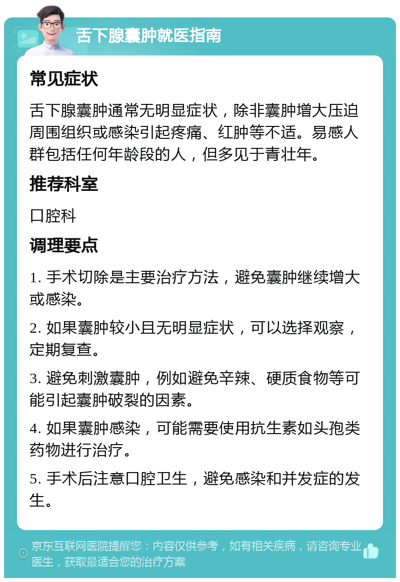 舌下腺囊肿就医指南 常见症状 舌下腺囊肿通常无明显症状，除非囊肿增大压迫周围组织或感染引起疼痛、红肿等不适。易感人群包括任何年龄段的人，但多见于青壮年。 推荐科室 口腔科 调理要点 1. 手术切除是主要治疗方法，避免囊肿继续增大或感染。 2. 如果囊肿较小且无明显症状，可以选择观察，定期复查。 3. 避免刺激囊肿，例如避免辛辣、硬质食物等可能引起囊肿破裂的因素。 4. 如果囊肿感染，可能需要使用抗生素如头孢类药物进行治疗。 5. 手术后注意口腔卫生，避免感染和并发症的发生。