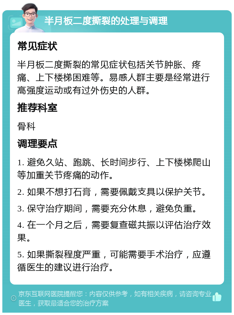 半月板二度撕裂的处理与调理 常见症状 半月板二度撕裂的常见症状包括关节肿胀、疼痛、上下楼梯困难等。易感人群主要是经常进行高强度运动或有过外伤史的人群。 推荐科室 骨科 调理要点 1. 避免久站、跑跳、长时间步行、上下楼梯爬山等加重关节疼痛的动作。 2. 如果不想打石膏，需要佩戴支具以保护关节。 3. 保守治疗期间，需要充分休息，避免负重。 4. 在一个月之后，需要复查磁共振以评估治疗效果。 5. 如果撕裂程度严重，可能需要手术治疗，应遵循医生的建议进行治疗。