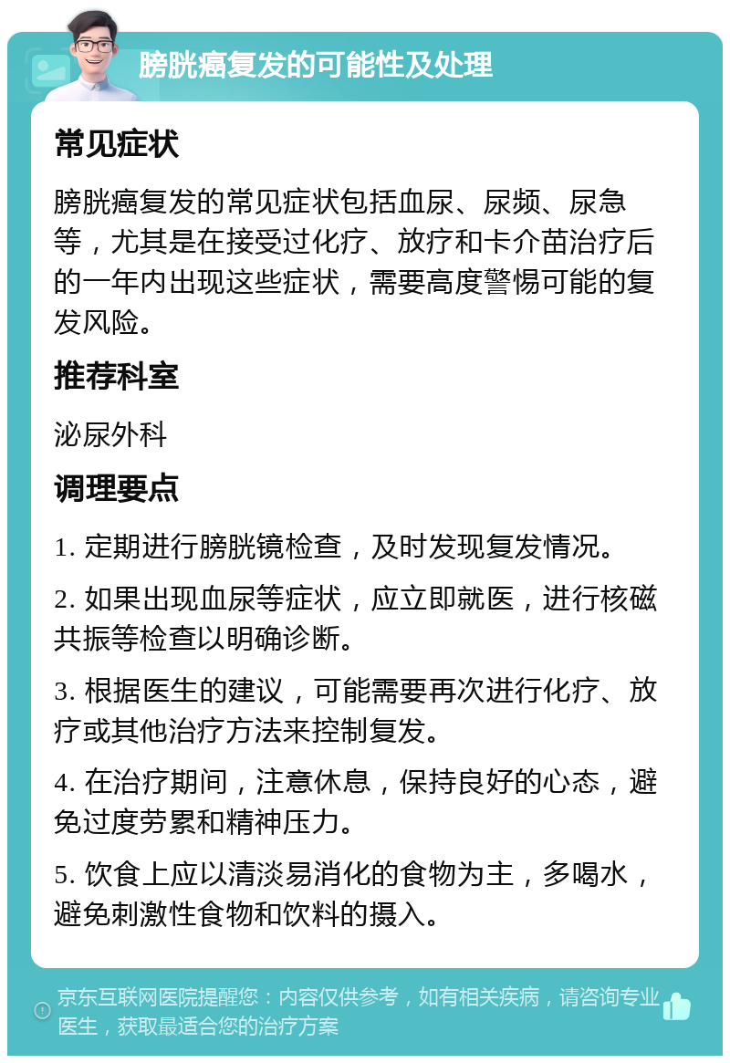 膀胱癌复发的可能性及处理 常见症状 膀胱癌复发的常见症状包括血尿、尿频、尿急等，尤其是在接受过化疗、放疗和卡介苗治疗后的一年内出现这些症状，需要高度警惕可能的复发风险。 推荐科室 泌尿外科 调理要点 1. 定期进行膀胱镜检查，及时发现复发情况。 2. 如果出现血尿等症状，应立即就医，进行核磁共振等检查以明确诊断。 3. 根据医生的建议，可能需要再次进行化疗、放疗或其他治疗方法来控制复发。 4. 在治疗期间，注意休息，保持良好的心态，避免过度劳累和精神压力。 5. 饮食上应以清淡易消化的食物为主，多喝水，避免刺激性食物和饮料的摄入。