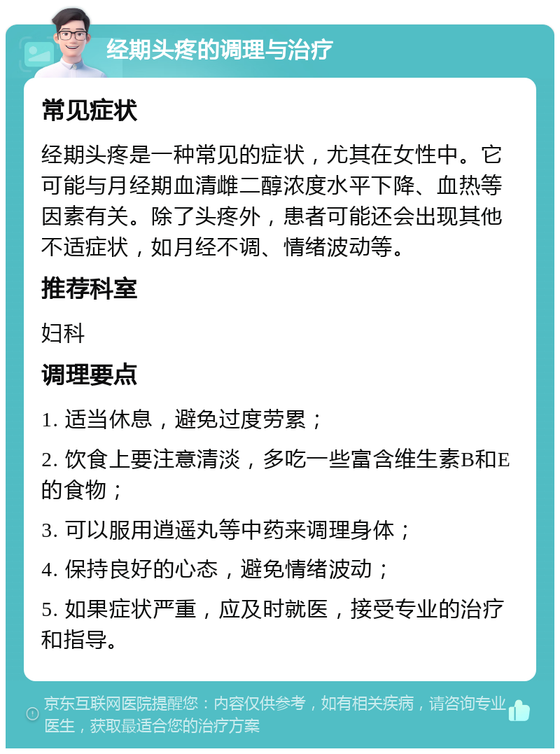 经期头疼的调理与治疗 常见症状 经期头疼是一种常见的症状，尤其在女性中。它可能与月经期血清雌二醇浓度水平下降、血热等因素有关。除了头疼外，患者可能还会出现其他不适症状，如月经不调、情绪波动等。 推荐科室 妇科 调理要点 1. 适当休息，避免过度劳累； 2. 饮食上要注意清淡，多吃一些富含维生素B和E的食物； 3. 可以服用逍遥丸等中药来调理身体； 4. 保持良好的心态，避免情绪波动； 5. 如果症状严重，应及时就医，接受专业的治疗和指导。