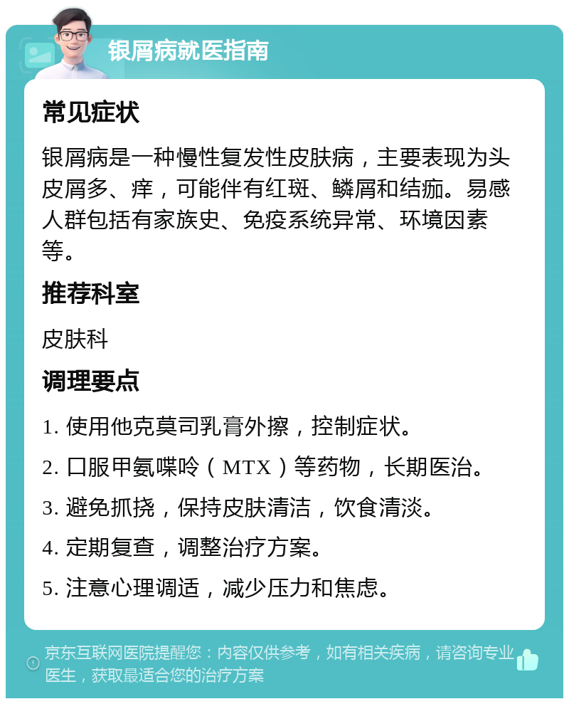 银屑病就医指南 常见症状 银屑病是一种慢性复发性皮肤病，主要表现为头皮屑多、痒，可能伴有红斑、鳞屑和结痂。易感人群包括有家族史、免疫系统异常、环境因素等。 推荐科室 皮肤科 调理要点 1. 使用他克莫司乳膏外擦，控制症状。 2. 口服甲氨喋呤（MTX）等药物，长期医治。 3. 避免抓挠，保持皮肤清洁，饮食清淡。 4. 定期复查，调整治疗方案。 5. 注意心理调适，减少压力和焦虑。