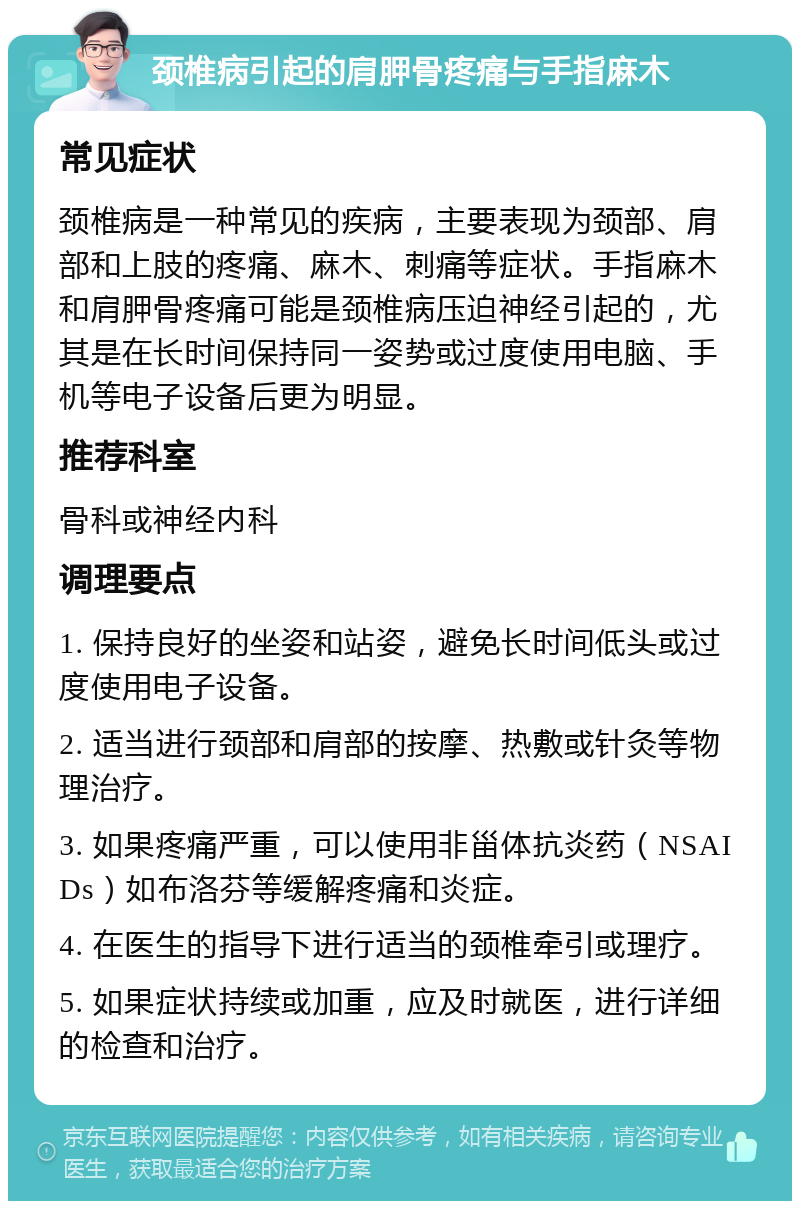 颈椎病引起的肩胛骨疼痛与手指麻木 常见症状 颈椎病是一种常见的疾病，主要表现为颈部、肩部和上肢的疼痛、麻木、刺痛等症状。手指麻木和肩胛骨疼痛可能是颈椎病压迫神经引起的，尤其是在长时间保持同一姿势或过度使用电脑、手机等电子设备后更为明显。 推荐科室 骨科或神经内科 调理要点 1. 保持良好的坐姿和站姿，避免长时间低头或过度使用电子设备。 2. 适当进行颈部和肩部的按摩、热敷或针灸等物理治疗。 3. 如果疼痛严重，可以使用非甾体抗炎药（NSAIDs）如布洛芬等缓解疼痛和炎症。 4. 在医生的指导下进行适当的颈椎牵引或理疗。 5. 如果症状持续或加重，应及时就医，进行详细的检查和治疗。