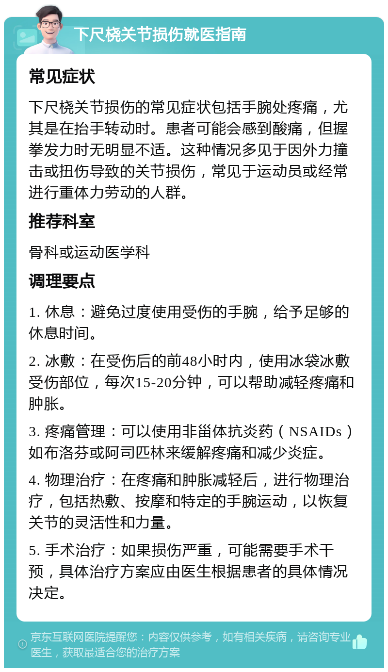 下尺桡关节损伤就医指南 常见症状 下尺桡关节损伤的常见症状包括手腕处疼痛，尤其是在抬手转动时。患者可能会感到酸痛，但握拳发力时无明显不适。这种情况多见于因外力撞击或扭伤导致的关节损伤，常见于运动员或经常进行重体力劳动的人群。 推荐科室 骨科或运动医学科 调理要点 1. 休息：避免过度使用受伤的手腕，给予足够的休息时间。 2. 冰敷：在受伤后的前48小时内，使用冰袋冰敷受伤部位，每次15-20分钟，可以帮助减轻疼痛和肿胀。 3. 疼痛管理：可以使用非甾体抗炎药（NSAIDs）如布洛芬或阿司匹林来缓解疼痛和减少炎症。 4. 物理治疗：在疼痛和肿胀减轻后，进行物理治疗，包括热敷、按摩和特定的手腕运动，以恢复关节的灵活性和力量。 5. 手术治疗：如果损伤严重，可能需要手术干预，具体治疗方案应由医生根据患者的具体情况决定。