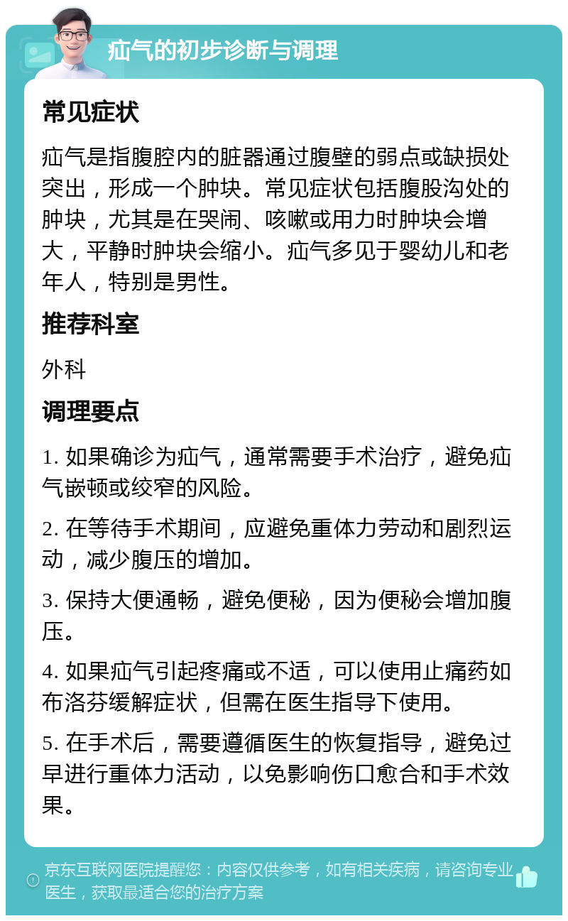 疝气的初步诊断与调理 常见症状 疝气是指腹腔内的脏器通过腹壁的弱点或缺损处突出，形成一个肿块。常见症状包括腹股沟处的肿块，尤其是在哭闹、咳嗽或用力时肿块会增大，平静时肿块会缩小。疝气多见于婴幼儿和老年人，特别是男性。 推荐科室 外科 调理要点 1. 如果确诊为疝气，通常需要手术治疗，避免疝气嵌顿或绞窄的风险。 2. 在等待手术期间，应避免重体力劳动和剧烈运动，减少腹压的增加。 3. 保持大便通畅，避免便秘，因为便秘会增加腹压。 4. 如果疝气引起疼痛或不适，可以使用止痛药如布洛芬缓解症状，但需在医生指导下使用。 5. 在手术后，需要遵循医生的恢复指导，避免过早进行重体力活动，以免影响伤口愈合和手术效果。