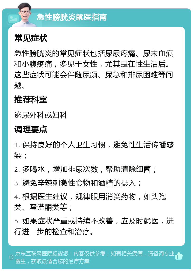 急性膀胱炎就医指南 常见症状 急性膀胱炎的常见症状包括尿尿疼痛、尿末血痕和小腹疼痛，多见于女性，尤其是在性生活后。这些症状可能会伴随尿频、尿急和排尿困难等问题。 推荐科室 泌尿外科或妇科 调理要点 1. 保持良好的个人卫生习惯，避免性生活传播感染； 2. 多喝水，增加排尿次数，帮助清除细菌； 3. 避免辛辣刺激性食物和酒精的摄入； 4. 根据医生建议，规律服用消炎药物，如头孢类、喹诺酮类等； 5. 如果症状严重或持续不改善，应及时就医，进行进一步的检查和治疗。