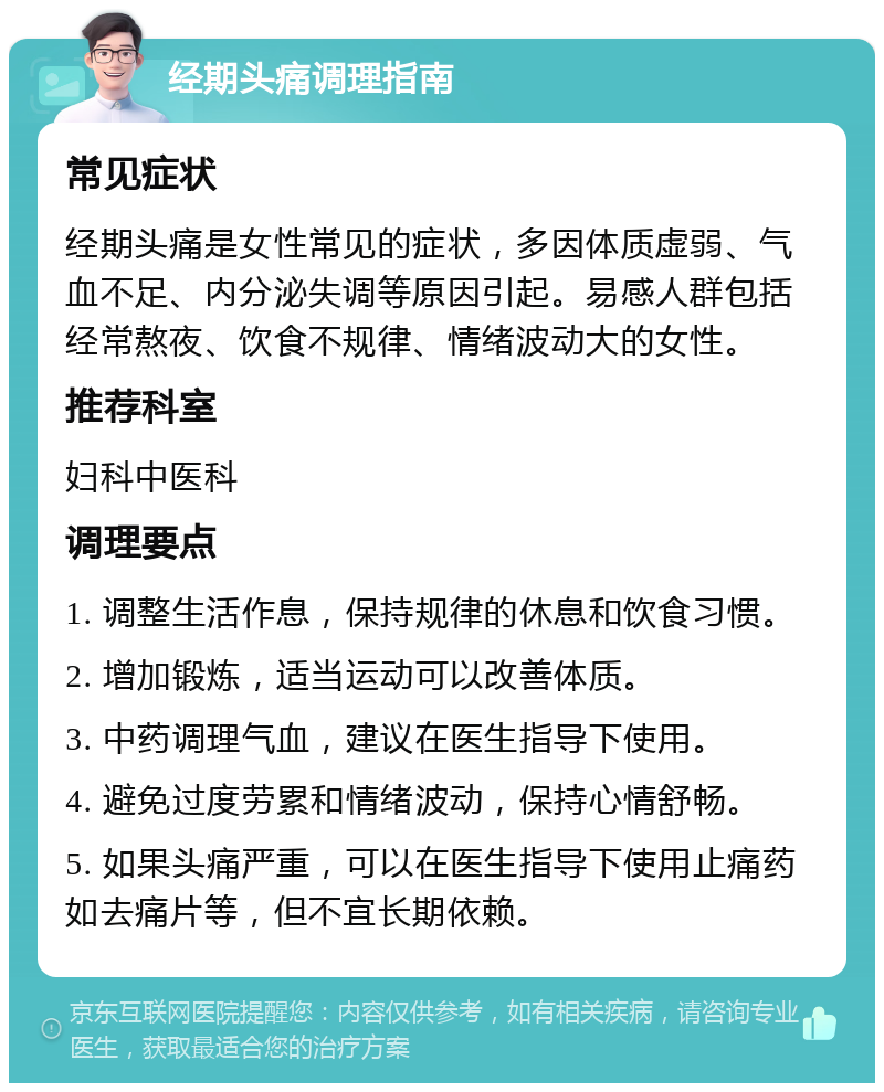 经期头痛调理指南 常见症状 经期头痛是女性常见的症状，多因体质虚弱、气血不足、内分泌失调等原因引起。易感人群包括经常熬夜、饮食不规律、情绪波动大的女性。 推荐科室 妇科中医科 调理要点 1. 调整生活作息，保持规律的休息和饮食习惯。 2. 增加锻炼，适当运动可以改善体质。 3. 中药调理气血，建议在医生指导下使用。 4. 避免过度劳累和情绪波动，保持心情舒畅。 5. 如果头痛严重，可以在医生指导下使用止痛药如去痛片等，但不宜长期依赖。