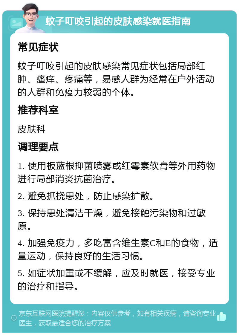 蚊子叮咬引起的皮肤感染就医指南 常见症状 蚊子叮咬引起的皮肤感染常见症状包括局部红肿、瘙痒、疼痛等，易感人群为经常在户外活动的人群和免疫力较弱的个体。 推荐科室 皮肤科 调理要点 1. 使用板蓝根抑菌喷雾或红霉素软膏等外用药物进行局部消炎抗菌治疗。 2. 避免抓挠患处，防止感染扩散。 3. 保持患处清洁干燥，避免接触污染物和过敏原。 4. 加强免疫力，多吃富含维生素C和E的食物，适量运动，保持良好的生活习惯。 5. 如症状加重或不缓解，应及时就医，接受专业的治疗和指导。