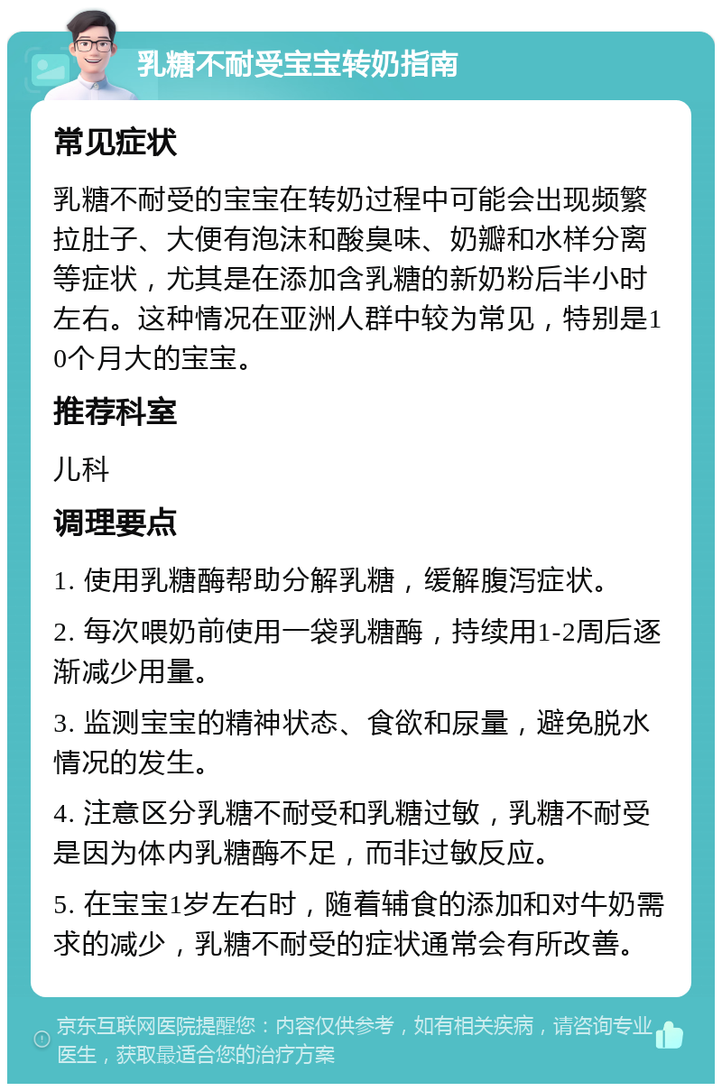 乳糖不耐受宝宝转奶指南 常见症状 乳糖不耐受的宝宝在转奶过程中可能会出现频繁拉肚子、大便有泡沫和酸臭味、奶瓣和水样分离等症状，尤其是在添加含乳糖的新奶粉后半小时左右。这种情况在亚洲人群中较为常见，特别是10个月大的宝宝。 推荐科室 儿科 调理要点 1. 使用乳糖酶帮助分解乳糖，缓解腹泻症状。 2. 每次喂奶前使用一袋乳糖酶，持续用1-2周后逐渐减少用量。 3. 监测宝宝的精神状态、食欲和尿量，避免脱水情况的发生。 4. 注意区分乳糖不耐受和乳糖过敏，乳糖不耐受是因为体内乳糖酶不足，而非过敏反应。 5. 在宝宝1岁左右时，随着辅食的添加和对牛奶需求的减少，乳糖不耐受的症状通常会有所改善。