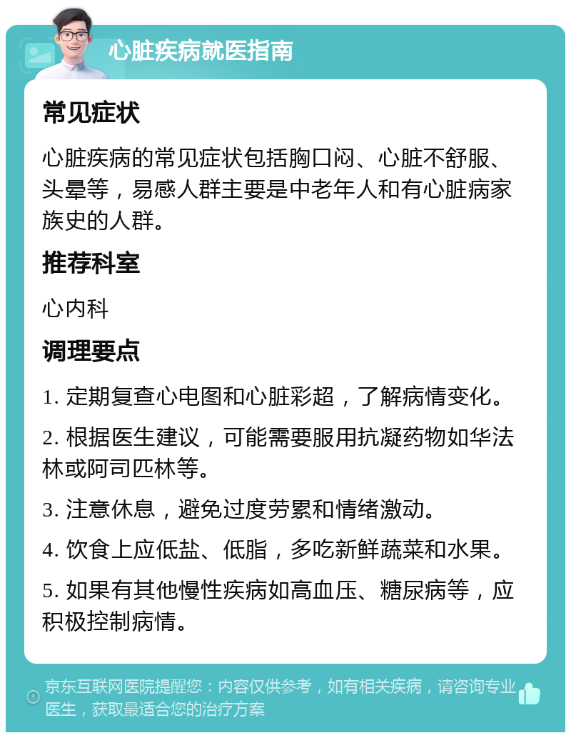 心脏疾病就医指南 常见症状 心脏疾病的常见症状包括胸口闷、心脏不舒服、头晕等，易感人群主要是中老年人和有心脏病家族史的人群。 推荐科室 心内科 调理要点 1. 定期复查心电图和心脏彩超，了解病情变化。 2. 根据医生建议，可能需要服用抗凝药物如华法林或阿司匹林等。 3. 注意休息，避免过度劳累和情绪激动。 4. 饮食上应低盐、低脂，多吃新鲜蔬菜和水果。 5. 如果有其他慢性疾病如高血压、糖尿病等，应积极控制病情。