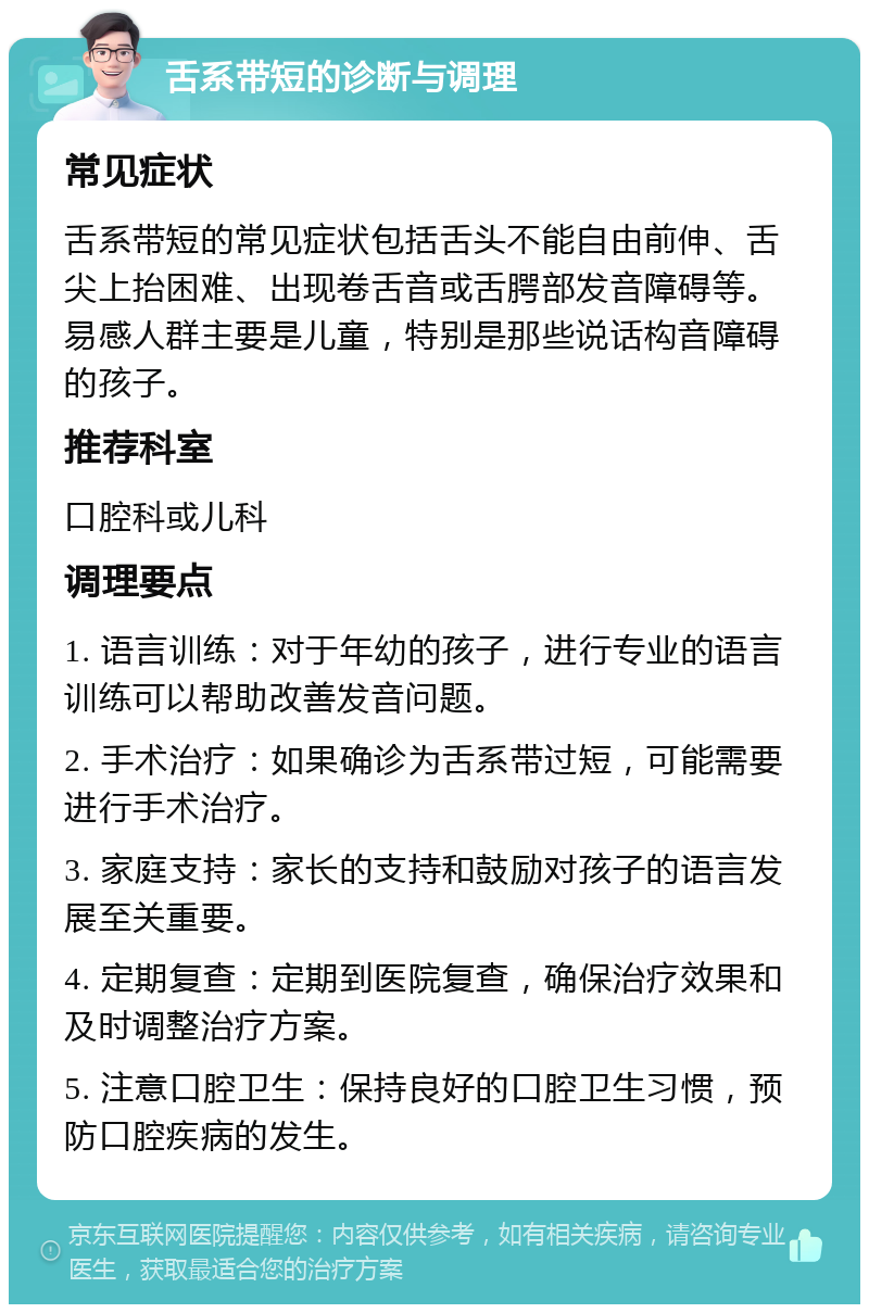 舌系带短的诊断与调理 常见症状 舌系带短的常见症状包括舌头不能自由前伸、舌尖上抬困难、出现卷舌音或舌腭部发音障碍等。易感人群主要是儿童，特别是那些说话构音障碍的孩子。 推荐科室 口腔科或儿科 调理要点 1. 语言训练：对于年幼的孩子，进行专业的语言训练可以帮助改善发音问题。 2. 手术治疗：如果确诊为舌系带过短，可能需要进行手术治疗。 3. 家庭支持：家长的支持和鼓励对孩子的语言发展至关重要。 4. 定期复查：定期到医院复查，确保治疗效果和及时调整治疗方案。 5. 注意口腔卫生：保持良好的口腔卫生习惯，预防口腔疾病的发生。