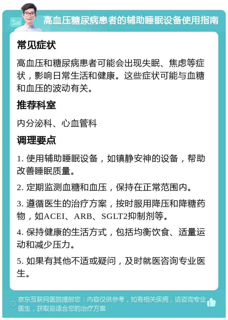 高血压糖尿病患者的辅助睡眠设备使用指南 常见症状 高血压和糖尿病患者可能会出现失眠、焦虑等症状，影响日常生活和健康。这些症状可能与血糖和血压的波动有关。 推荐科室 内分泌科、心血管科 调理要点 1. 使用辅助睡眠设备，如镇静安神的设备，帮助改善睡眠质量。 2. 定期监测血糖和血压，保持在正常范围内。 3. 遵循医生的治疗方案，按时服用降压和降糖药物，如ACEI、ARB、SGLT2抑制剂等。 4. 保持健康的生活方式，包括均衡饮食、适量运动和减少压力。 5. 如果有其他不适或疑问，及时就医咨询专业医生。