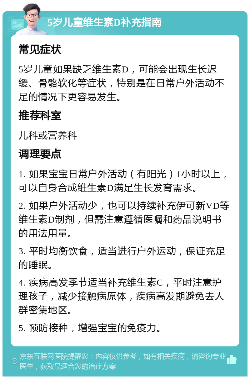 5岁儿童维生素D补充指南 常见症状 5岁儿童如果缺乏维生素D，可能会出现生长迟缓、骨骼软化等症状，特别是在日常户外活动不足的情况下更容易发生。 推荐科室 儿科或营养科 调理要点 1. 如果宝宝日常户外活动（有阳光）1小时以上，可以自身合成维生素D满足生长发育需求。 2. 如果户外活动少，也可以持续补充伊可新VD等维生素D制剂，但需注意遵循医嘱和药品说明书的用法用量。 3. 平时均衡饮食，适当进行户外运动，保证充足的睡眠。 4. 疾病高发季节适当补充维生素C，平时注意护理孩子，减少接触病原体，疾病高发期避免去人群密集地区。 5. 预防接种，增强宝宝的免疫力。