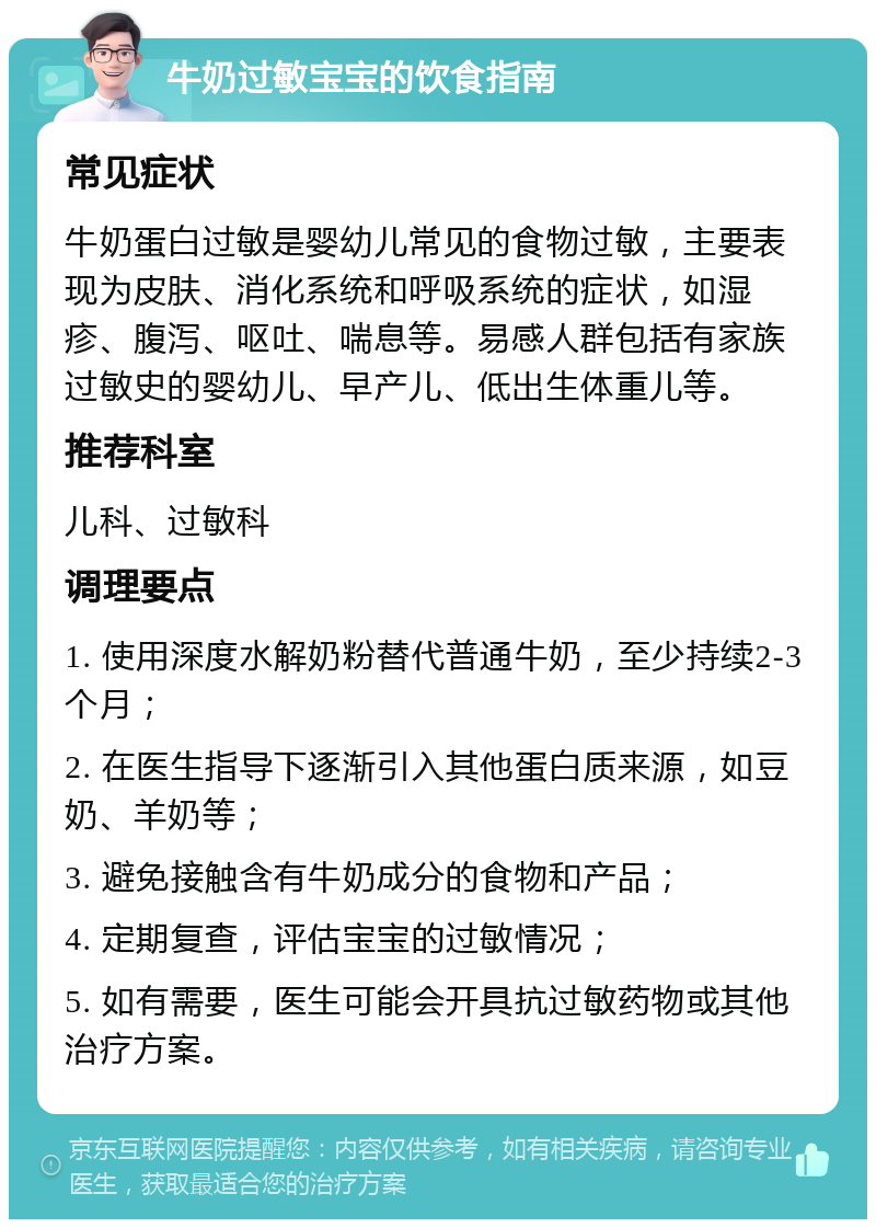 牛奶过敏宝宝的饮食指南 常见症状 牛奶蛋白过敏是婴幼儿常见的食物过敏，主要表现为皮肤、消化系统和呼吸系统的症状，如湿疹、腹泻、呕吐、喘息等。易感人群包括有家族过敏史的婴幼儿、早产儿、低出生体重儿等。 推荐科室 儿科、过敏科 调理要点 1. 使用深度水解奶粉替代普通牛奶，至少持续2-3个月； 2. 在医生指导下逐渐引入其他蛋白质来源，如豆奶、羊奶等； 3. 避免接触含有牛奶成分的食物和产品； 4. 定期复查，评估宝宝的过敏情况； 5. 如有需要，医生可能会开具抗过敏药物或其他治疗方案。