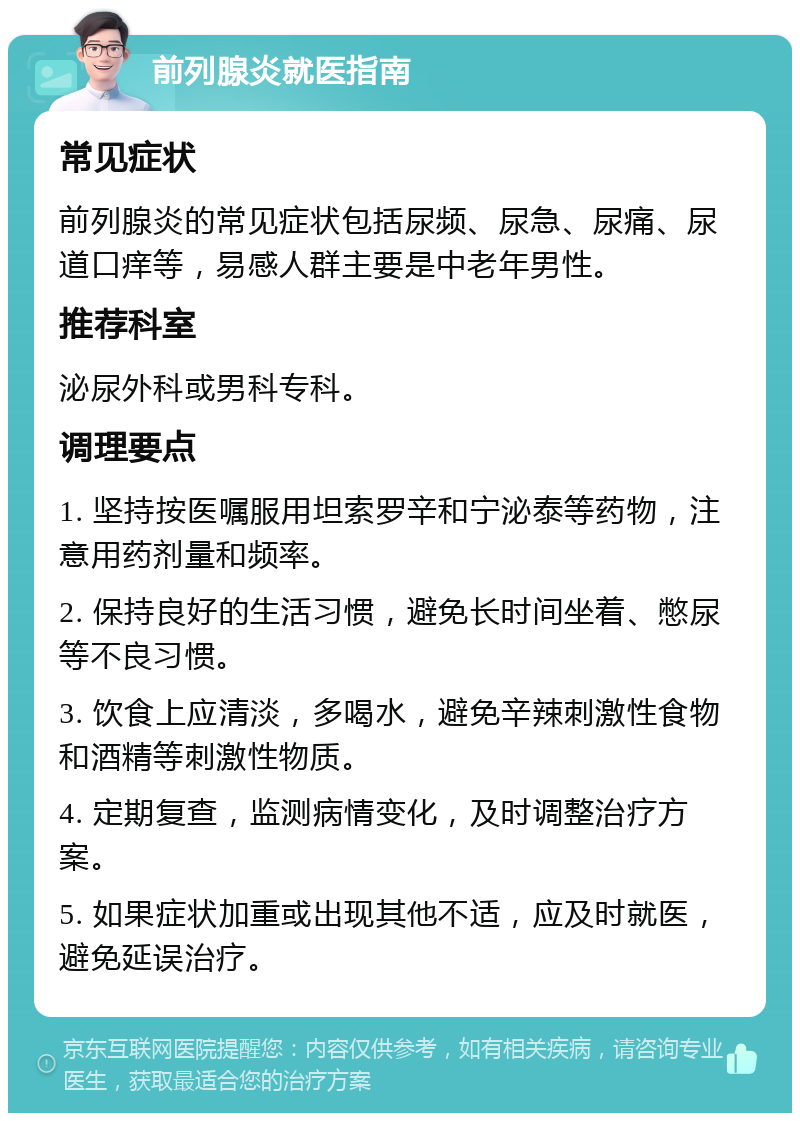 前列腺炎就医指南 常见症状 前列腺炎的常见症状包括尿频、尿急、尿痛、尿道口痒等，易感人群主要是中老年男性。 推荐科室 泌尿外科或男科专科。 调理要点 1. 坚持按医嘱服用坦索罗辛和宁泌泰等药物，注意用药剂量和频率。 2. 保持良好的生活习惯，避免长时间坐着、憋尿等不良习惯。 3. 饮食上应清淡，多喝水，避免辛辣刺激性食物和酒精等刺激性物质。 4. 定期复查，监测病情变化，及时调整治疗方案。 5. 如果症状加重或出现其他不适，应及时就医，避免延误治疗。